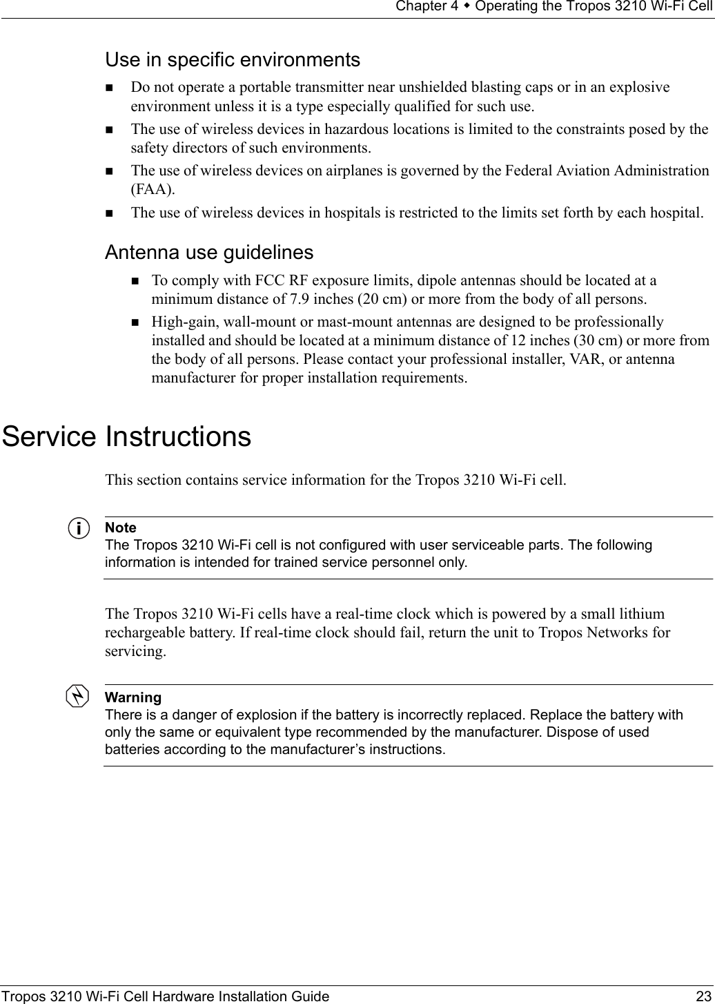 Chapter 4  Operating the Tropos 3210 Wi-Fi CellTropos 3210 Wi-Fi Cell Hardware Installation Guide 23Use in specific environmentsDo not operate a portable transmitter near unshielded blasting caps or in an explosive environment unless it is a type especially qualified for such use.The use of wireless devices in hazardous locations is limited to the constraints posed by the safety directors of such environments.The use of wireless devices on airplanes is governed by the Federal Aviation Administration (FAA).The use of wireless devices in hospitals is restricted to the limits set forth by each hospital.Antenna use guidelinesTo comply with FCC RF exposure limits, dipole antennas should be located at a minimum distance of 7.9 inches (20 cm) or more from the body of all persons.High-gain, wall-mount or mast-mount antennas are designed to be professionally installed and should be located at a minimum distance of 12 inches (30 cm) or more from the body of all persons. Please contact your professional installer, VAR, or antenna manufacturer for proper installation requirements.Service InstructionsThis section contains service information for the Tropos 3210 Wi-Fi cell.NoteThe Tropos 3210 Wi-Fi cell is not configured with user serviceable parts. The following information is intended for trained service personnel only.The Tropos 3210 Wi-Fi cells have a real-time clock which is powered by a small lithium rechargeable battery. If real-time clock should fail, return the unit to Tropos Networks for servicing.WarningThere is a danger of explosion if the battery is incorrectly replaced. Replace the battery with only the same or equivalent type recommended by the manufacturer. Dispose of used batteries according to the manufacturer’s instructions.