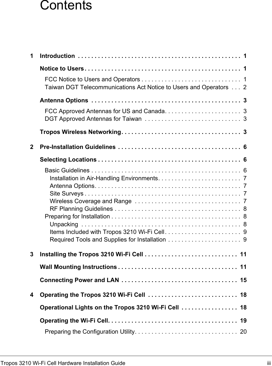 Tropos 3210 Wi-Fi Cell Hardware Installation Guide iiiContents1 Introduction  . . . . . . . . . . . . . . . . . . . . . . . . . . . . . . . . . . . . . . . . . . . . . . . . .  1Notice to Users . . . . . . . . . . . . . . . . . . . . . . . . . . . . . . . . . . . . . . . . . . . . . . .  1FCC Notice to Users and Operators . . . . . . . . . . . . . . . . . . . . . . . . . . . . . .  1Taiwan DGT Telecommunications Act Notice to Users and Operators  . . .  2Antenna Options  . . . . . . . . . . . . . . . . . . . . . . . . . . . . . . . . . . . . . . . . . . . . .  3FCC Approved Antennas for US and Canada. . . . . . . . . . . . . . . . . . . . . . .  3DGT Approved Antennas for Taiwan  . . . . . . . . . . . . . . . . . . . . . . . . . . . . .  3Tropos Wireless Networking. . . . . . . . . . . . . . . . . . . . . . . . . . . . . . . . . . . .  32 Pre-Installation Guidelines  . . . . . . . . . . . . . . . . . . . . . . . . . . . . . . . . . . . . .  6Selecting Locations . . . . . . . . . . . . . . . . . . . . . . . . . . . . . . . . . . . . . . . . . . .  6Basic Guidelines . . . . . . . . . . . . . . . . . . . . . . . . . . . . . . . . . . . . . . . . . . . . .  6Installation in Air-Handling Environments. . . . . . . . . . . . . . . . . . . . . . . . .  7Antenna Options. . . . . . . . . . . . . . . . . . . . . . . . . . . . . . . . . . . . . . . . . . . .  7Site Surveys . . . . . . . . . . . . . . . . . . . . . . . . . . . . . . . . . . . . . . . . . . . . . . .  7Wireless Coverage and Range  . . . . . . . . . . . . . . . . . . . . . . . . . . . . . . . .  7RF Planning Guidelines . . . . . . . . . . . . . . . . . . . . . . . . . . . . . . . . . . . . . .  8Preparing for Installation . . . . . . . . . . . . . . . . . . . . . . . . . . . . . . . . . . . . . . .  8Unpacking  . . . . . . . . . . . . . . . . . . . . . . . . . . . . . . . . . . . . . . . . . . . . . . . .  8Items Included with Tropos 3210 Wi-Fi Cell. . . . . . . . . . . . . . . . . . . . . . .  9Required Tools and Supplies for Installation . . . . . . . . . . . . . . . . . . . . . .  93 Installing the Tropos 3210 Wi-Fi Cell . . . . . . . . . . . . . . . . . . . . . . . . . . . .  11Wall Mounting Instructions . . . . . . . . . . . . . . . . . . . . . . . . . . . . . . . . . . . .  11Connecting Power and LAN  . . . . . . . . . . . . . . . . . . . . . . . . . . . . . . . . . . .  154 Operating the Tropos 3210 Wi-Fi Cell  . . . . . . . . . . . . . . . . . . . . . . . . . . .  18Operational Lights on the Tropos 3210 Wi-Fi Cell  . . . . . . . . . . . . . . . . .  18Operating the Wi-Fi Cell. . . . . . . . . . . . . . . . . . . . . . . . . . . . . . . . . . . . . . .  19Preparing the Configuration Utility. . . . . . . . . . . . . . . . . . . . . . . . . . . . . . .  20
