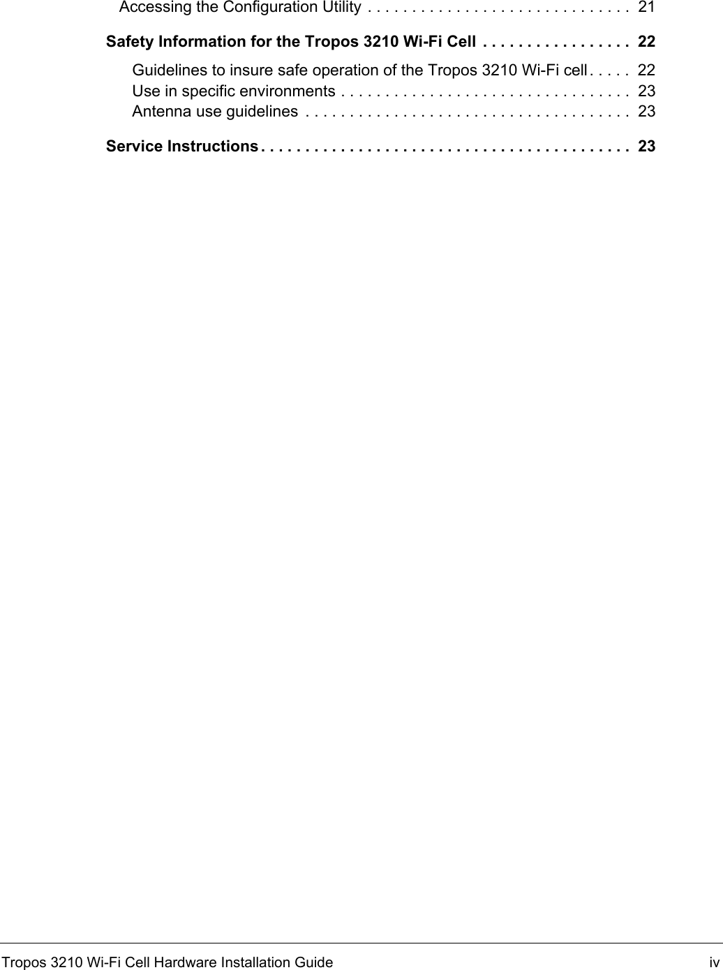 Tropos 3210 Wi-Fi Cell Hardware Installation Guide ivAccessing the Configuration Utility . . . . . . . . . . . . . . . . . . . . . . . . . . . . . .  21Safety Information for the Tropos 3210 Wi-Fi Cell . . . . . . . . . . . . . . . . .  22Guidelines to insure safe operation of the Tropos 3210 Wi-Fi cell. . . . .  22Use in specific environments . . . . . . . . . . . . . . . . . . . . . . . . . . . . . . . . .  23Antenna use guidelines  . . . . . . . . . . . . . . . . . . . . . . . . . . . . . . . . . . . . .  23Service Instructions . . . . . . . . . . . . . . . . . . . . . . . . . . . . . . . . . . . . . . . . . .  23
