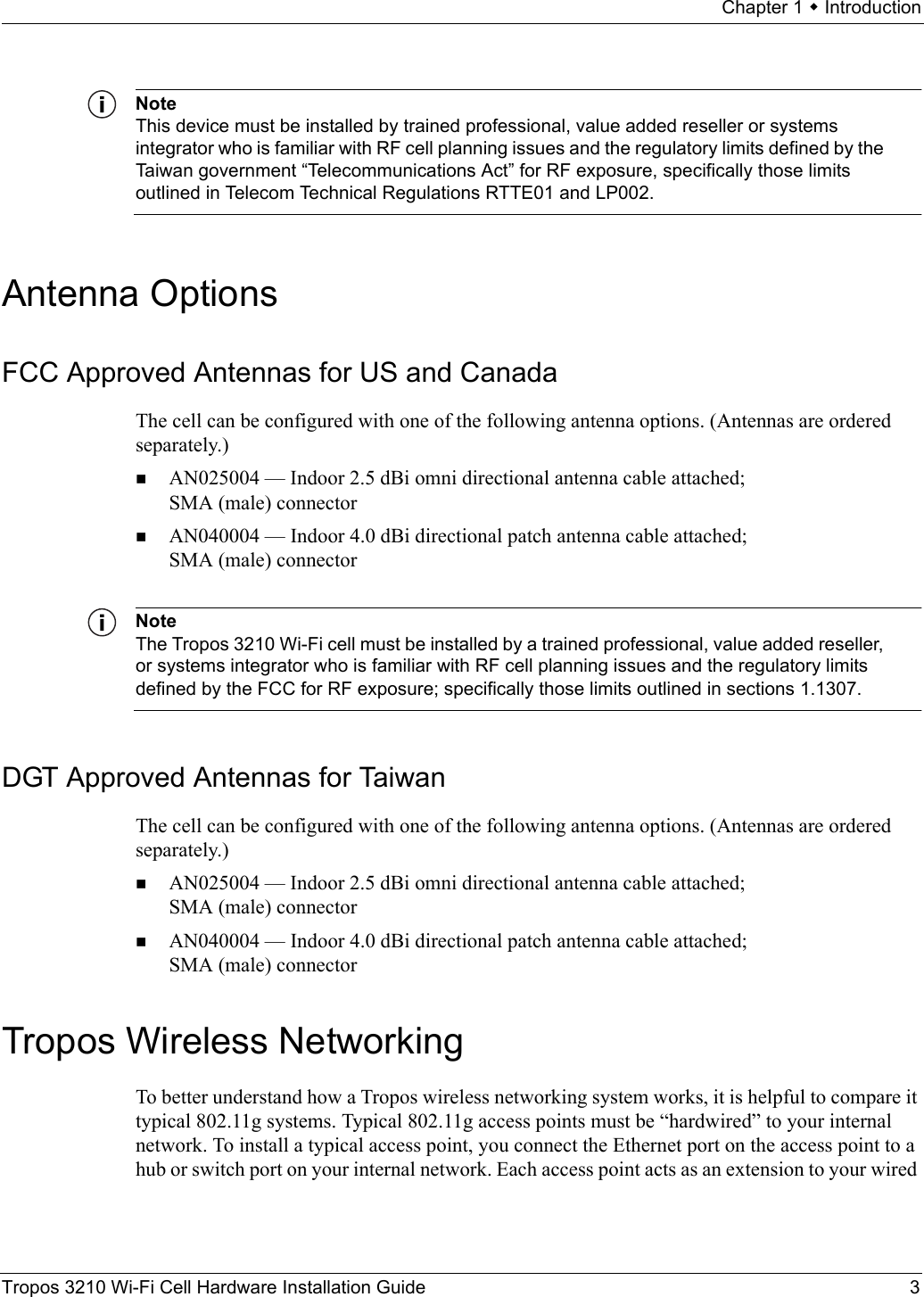 Chapter 1  IntroductionTropos 3210 Wi-Fi Cell Hardware Installation Guide 3NoteThis device must be installed by trained professional, value added reseller or systems integrator who is familiar with RF cell planning issues and the regulatory limits defined by the Taiwan government “Telecommunications Act” for RF exposure, specifically those limits outlined in Telecom Technical Regulations RTTE01 and LP002.Antenna OptionsFCC Approved Antennas for US and CanadaThe cell can be configured with one of the following antenna options. (Antennas are ordered separately.)AN025004 — Indoor 2.5 dBi omni directional antenna cable attached; SMA (male) connectorAN040004 — Indoor 4.0 dBi directional patch antenna cable attached; SMA (male) connectorNoteThe Tropos 3210 Wi-Fi cell must be installed by a trained professional, value added reseller, or systems integrator who is familiar with RF cell planning issues and the regulatory limits defined by the FCC for RF exposure; specifically those limits outlined in sections 1.1307.DGT Approved Antennas for TaiwanThe cell can be configured with one of the following antenna options. (Antennas are ordered separately.)AN025004 — Indoor 2.5 dBi omni directional antenna cable attached; SMA (male) connectorAN040004 — Indoor 4.0 dBi directional patch antenna cable attached; SMA (male) connectorTropos Wireless NetworkingTo better understand how a Tropos wireless networking system works, it is helpful to compare it typical 802.11g systems. Typical 802.11g access points must be “hardwired” to your internal network. To install a typical access point, you connect the Ethernet port on the access point to a hub or switch port on your internal network. Each access point acts as an extension to your wired 