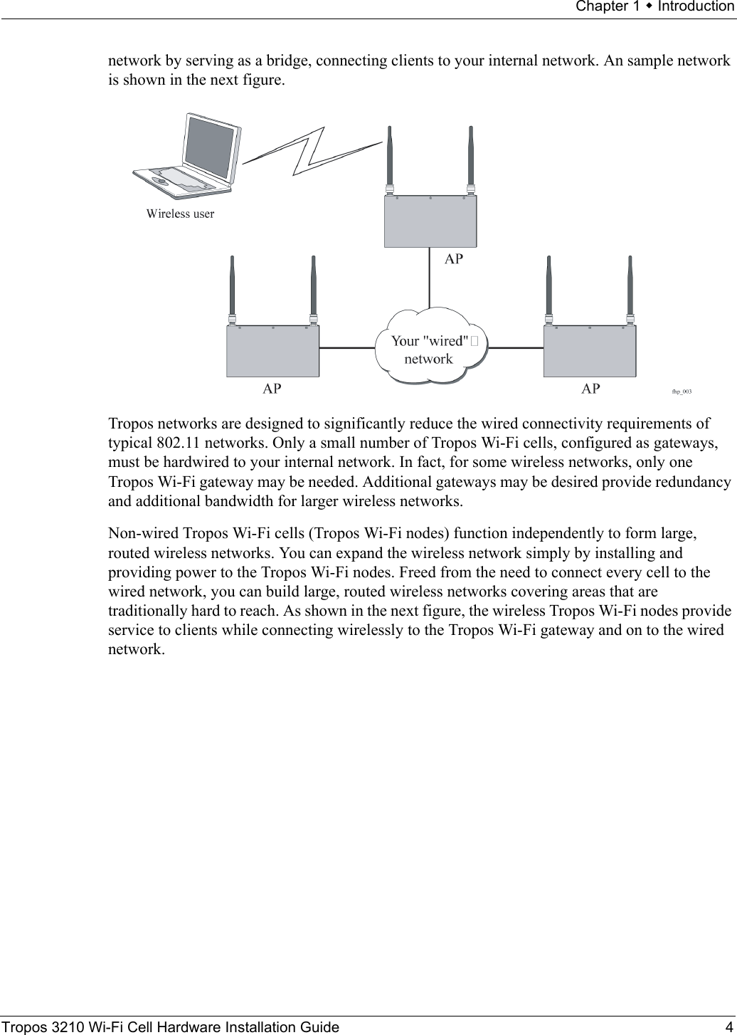 Chapter 1  IntroductionTropos 3210 Wi-Fi Cell Hardware Installation Guide 4network by serving as a bridge, connecting clients to your internal network. An sample network is shown in the next figure.Tropos networks are designed to significantly reduce the wired connectivity requirements of typical 802.11 networks. Only a small number of Tropos Wi-Fi cells, configured as gateways, must be hardwired to your internal network. In fact, for some wireless networks, only one Tropos Wi-Fi gateway may be needed. Additional gateways may be desired provide redundancy and additional bandwidth for larger wireless networks.Non-wired Tropos Wi-Fi cells (Tropos Wi-Fi nodes) function independently to form large, routed wireless networks. You can expand the wireless network simply by installing and providing power to the Tropos Wi-Fi nodes. Freed from the need to connect every cell to the wired network, you can build large, routed wireless networks covering areas that are traditionally hard to reach. As shown in the next figure, the wireless Tropos Wi-Fi nodes provide service to clients while connecting wirelessly to the Tropos Wi-Fi gateway and on to the wired network.