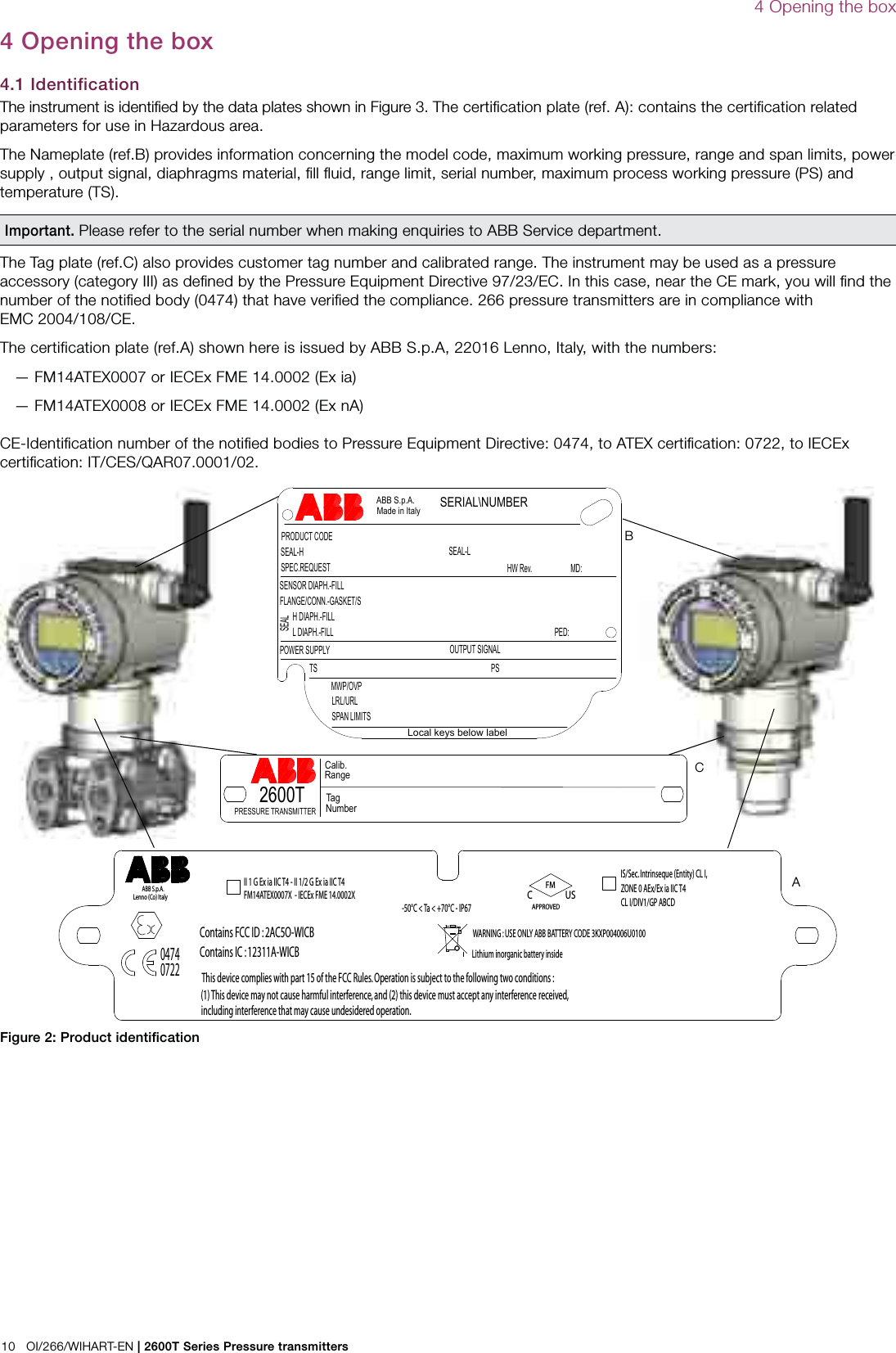 10   OI/266/WIHART-EN | 2600T Series Pressure transmitters4 Opening the boxFigure 2: Product identiﬁcationLocal keys below labelPRODUCT CODESEAL-H SEAL-LSPEC.REQUESTLRL/URLSPAN LIMITSPOWER SUPPLY OUTPUT SIGNAL ABB S.p.A. Made in Italy TS PSSERIAL\NUMBERSENSOR DIAPH.-FILLFLANGE/CONN.-GASKET/SH DIAPH.-FILLL DIAPH.-FILLSEALHW Rev. MD:PED:MWP/OVP04740722II 1 G Ex ia IIC T4 - II 1/2 G Ex ia IIC T4FM14ATEX0007X  - IECEx FME 14.0002XLithium inorganic battery insideIS/Sec. Intrinseque (Entity) CL I, ZONE 0 AEx/Ex ia IIC T4CL I/DIV1/GP ABCDAPPROVEDFMC US-50°C &lt; Ta &lt; +70°C - IP67WARNING : USE ONLY ABB BATTERY CODE 3KXP004006U0100Contains FCC ID : 2AC5O-WICBThis device complies with part 15 of the FCC Rules. Operation is subject to the following two conditions :(1) This device may not cause harmful interference, and (2) this device must accept any interference received,including interference that may cause undesidered operation.Contains IC : 12311A-WICBABB S.p.A.Lenno (Co) ItalyABC4 Opening the box4.1 IdentificationThe instrument is identiﬁed by the data plates shown in Figure 3. The certiﬁcation plate (ref. A): contains the certiﬁcation related parameters for use in Hazardous area. The Nameplate (ref.B) provides information concerning the model code, maximum working pressure, range and span limits, power supply , output signal, diaphragms material, ﬁll ﬂuid, range limit, serial number, maximum process working pressure (PS) and temperature (TS). Important. Please refer to the serial number when making enquiries to ABB Service department. The Tag plate (ref.C) also provides customer tag number and calibrated range. The instrument may be used as a pressure accessory (category III) as deﬁned by the Pressure Equipment Directive 97/23/EC. In this case, near the CE mark, you will ﬁnd the number of the notiﬁed body (0474) that have veriﬁed the compliance. 266 pressure transmitters are in compliance with EMC 2004/108/CE.The certification plate (ref.A) shown here is issued by ABB S.p.A, 22016 Lenno, Italy, with the numbers:  — FM14ATEX0007 or IECEx FME 14.0002 (Ex ia)  — FM14ATEX0008 or IECEx FME 14.0002 (Ex nA)CE-Identiﬁcation number of the notiﬁed bodies to Pressure Equipment Directive: 0474, to ATEX certiﬁcation: 0722, to IECEx certiﬁcation: IT/CES/QAR07.0001/02.2600TTag NumberCalib.RangePRESSURE TRANSMITTER