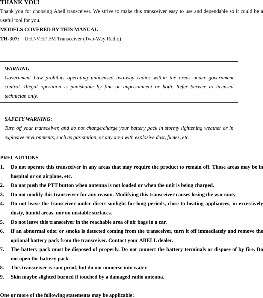 THANK YOU! Thank you for choosing Abell transceiver. We strive to make this transceiver easy to use and dependable so it could be a useful tool for you.   MODELS COVERED BY THIS MANUAL TH-307:    UHF/VHF FM Transceiver (Two-Way Radio)               PRECAUTIONS 1.  Do not operate this transceiver in any areas that may require the product to remain off. Those areas may be in hospital or on airplane, etc. 2.  Do not push the PTT button when antenna is not loaded or when the unit is being charged. 3.  Do not modify this transceiver for any reason. Modifying this transceiver causes losing the warranty. 4.  Do not leave the transceiver under direct sunlight for long periods, close to heating appliances, in excessively dusty, humid areas, nor on unstable surfaces. 5.  Do not leave this transceiver in the reachable area of air bags in a car. 6.  If an abnormal odor or smoke is detected coming from the transceiver, turn it off immediately and remove the optional battery pack from the transceiver. Contact your ABELL dealer. 7.  The battery pack must be disposed of properly. Do not connect the battery terminals or dispose of by fire. Do not open the battery pack. 8.  This transceiver is rain proof, but do not immerse into water. 9.  Skin maybe slighted burned if touched by a damaged radio antenna.    One or more of the following statements may be applicable:                    WARNING Government Law prohibits operating unlicensed two-way radios within the areas under governmentcontrol. Illegal operation is punishable by fine or imprisonment or both. Refer Service to licensedtechnician only. SAFETY WARNING:   Turn off your transceiver, and do not change/charge your battery pack in stormy lightening weather or inexplosive environments, such as gas station, or any area with explosive dust, fumes, etc. 