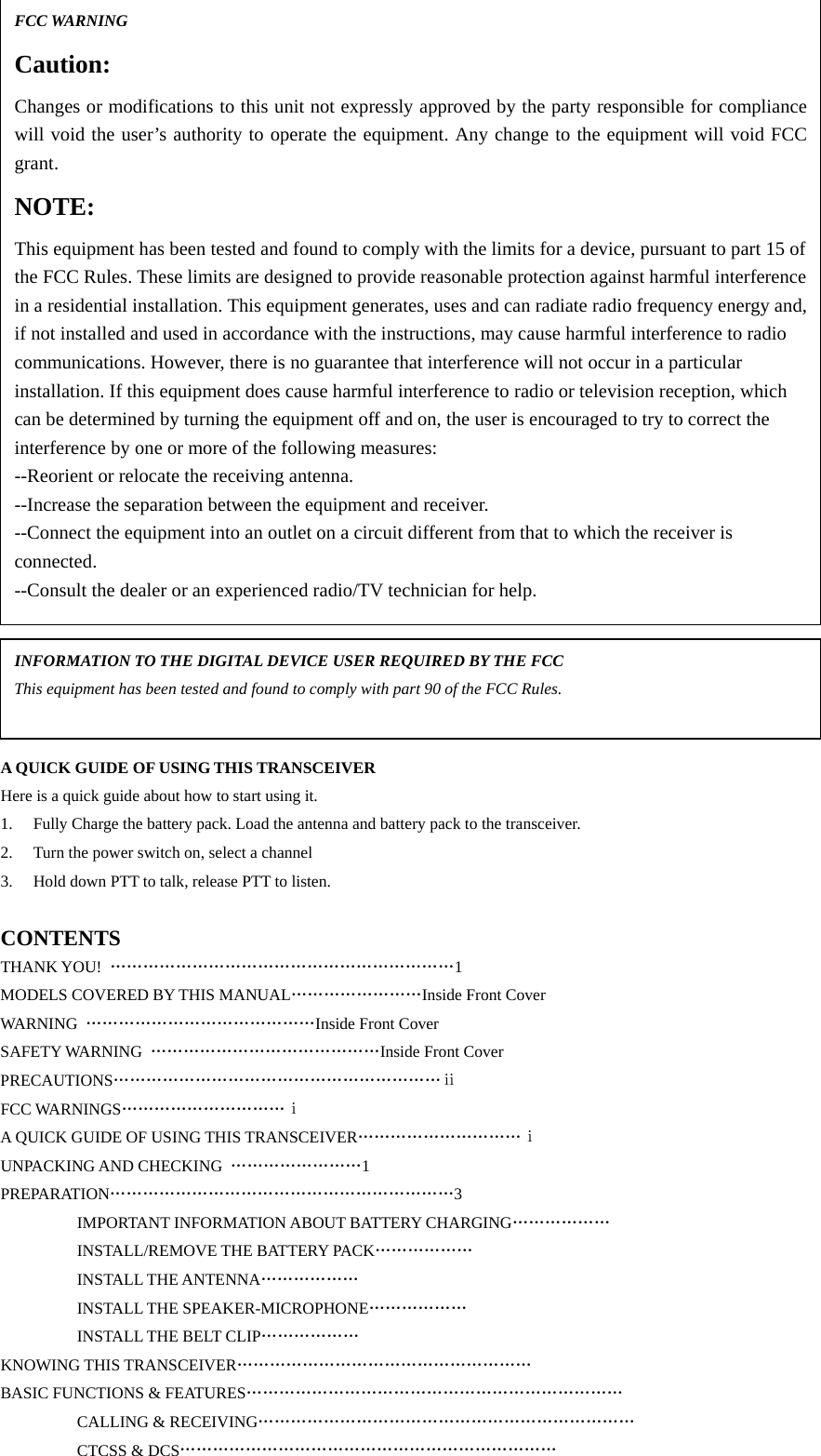                           A QUICK GUIDE OF USING THIS TRANSCEIVER Here is a quick guide about how to start using it.     1.  Fully Charge the battery pack. Load the antenna and battery pack to the transceiver. 2.  Turn the power switch on, select a channel 3.  Hold down PTT to talk, release PTT to listen.  CONTENTS THANK YOU!  ………………………………………………………1 MODELS COVERED BY THIS MANUAL……………………Inside Front Cover WARNING  ……………………………………Inside Front Cover SAFETY WARNING  ……………………………………Inside Front Cover PRECAUTIONS……………………………………………………ⅱ FCC WARNINGS…………………………ⅰ A QUICK GUIDE OF USING THIS TRANSCEIVER…………………………ⅰ UNPACKING AND CHECKING  ……………………1 PREPARATION………………………………………………………3     IMPORTANT INFORMATION ABOUT BATTERY CHARGING………………     INSTALL/REMOVE THE BATTERY PACK………………   INSTALL THE ANTENNA………………   INSTALL THE SPEAKER-MICROPHONE………………     INSTALL THE BELT CLIP………………  KNOWING THIS TRANSCEIVER………………………………………………  BASIC FUNCTIONS &amp; FEATURES…………………………………………………………… CALLING &amp; RECEIVING…………………………………………………………… CTCSS &amp; DCS…………………………………………………………… FCC WARNING Caution: Changes or modifications to this unit not expressly approved by the party responsible for compliancewill void the user’s authority to operate the equipment. Any change to the equipment will void FCCgrant. NOTE: This equipment has been tested and found to comply with the limits for a device, pursuant to part 15 of the FCC Rules. These limits are designed to provide reasonable protection against harmful interference in a residential installation. This equipment generates, uses and can radiate radio frequency energy and,if not installed and used in accordance with the instructions, may cause harmful interference to radio communications. However, there is no guarantee that interference will not occur in a particular installation. If this equipment does cause harmful interference to radio or television reception, which can be determined by turning the equipment off and on, the user is encouraged to try to correct the interference by one or more of the following measures: --Reorient or relocate the receiving antenna. --Increase the separation between the equipment and receiver. --Connect the equipment into an outlet on a circuit different from that to which the receiver is connected. --Consult the dealer or an experienced radio/TV technician for help. INFORMATION TO THE DIGITAL DEVICE USER REQUIRED BY THE FCC This equipment has been tested and found to comply with part 90 of the FCC Rules.    
