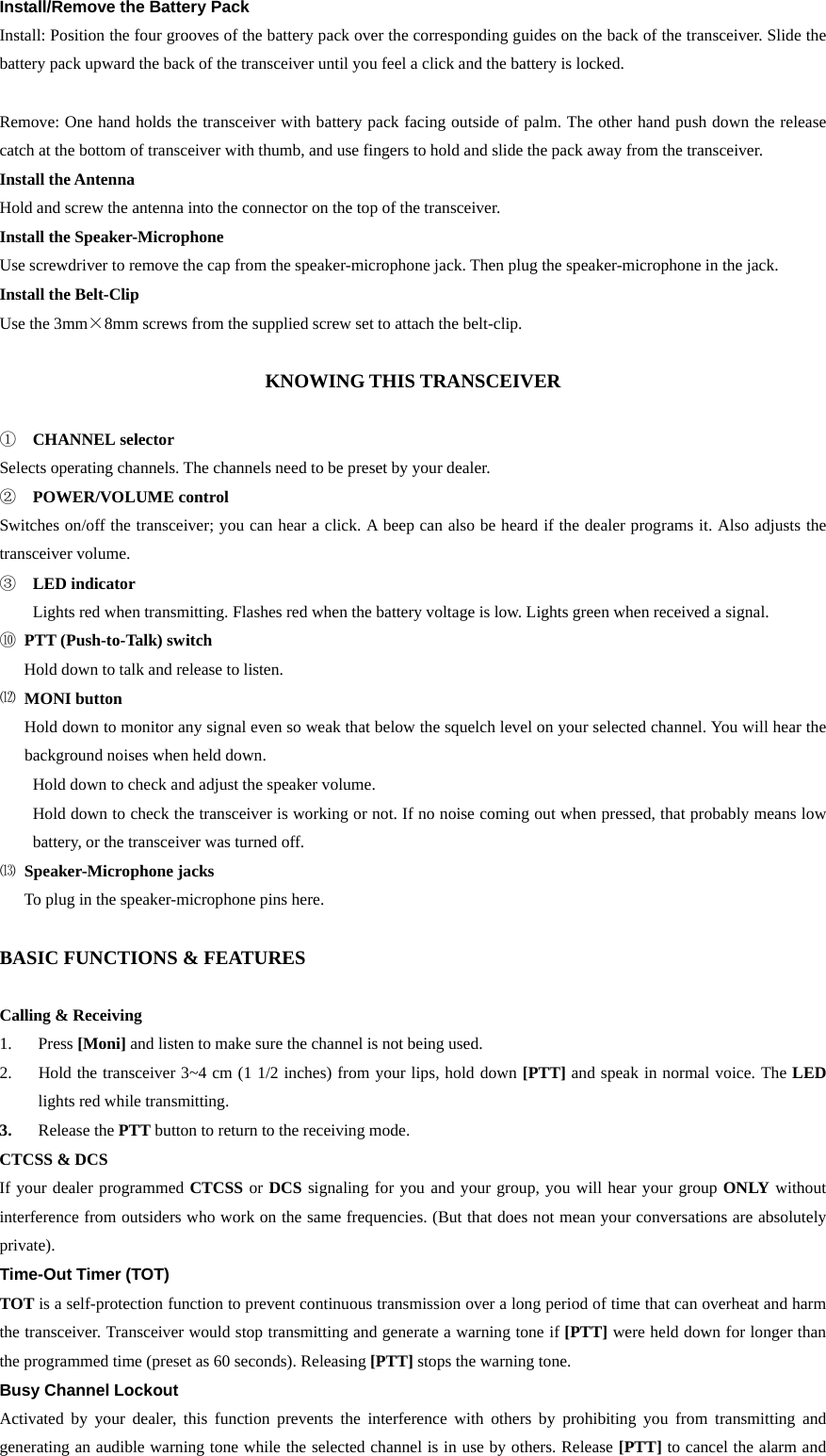 Install/Remove the Battery Pack     Install: Position the four grooves of the battery pack over the corresponding guides on the back of the transceiver. Slide the battery pack upward the back of the transceiver until you feel a click and the battery is locked.    Remove: One hand holds the transceiver with battery pack facing outside of palm. The other hand push down the release catch at the bottom of transceiver with thumb, and use fingers to hold and slide the pack away from the transceiver. Install the Antenna Hold and screw the antenna into the connector on the top of the transceiver. Install the Speaker-Microphone Use screwdriver to remove the cap from the speaker-microphone jack. Then plug the speaker-microphone in the jack.   Install the Belt-Clip Use the 3mm×8mm screws from the supplied screw set to attach the belt-clip.    KNOWING THIS TRANSCEIVER        ①  CHANNEL selector Selects operating channels. The channels need to be preset by your dealer.   ②  POWER/VOLUME control Switches on/off the transceiver; you can hear a click. A beep can also be heard if the dealer programs it. Also adjusts the transceiver volume. ③  LED indicator Lights red when transmitting. Flashes red when the battery voltage is low. Lights green when received a signal.     ⑩ PTT (Push-to-Talk) switch       Hold down to talk and release to listen.   ⑿ MONI button       Hold down to monitor any signal even so weak that below the squelch level on your selected channel. You will hear the background noises when held down. Hold down to check and adjust the speaker volume.   Hold down to check the transceiver is working or not. If no noise coming out when pressed, that probably means low battery, or the transceiver was turned off.   ⒀ Speaker-Microphone jacks       To plug in the speaker-microphone pins here.   BASIC FUNCTIONS &amp; FEATURES  Calling &amp; Receiving   1. Press [Moni] and listen to make sure the channel is not being used. 2.  Hold the transceiver 3~4 cm (1 1/2 inches) from your lips, hold down [PTT] and speak in normal voice. The LED lights red while transmitting. 3.  Release the PTT button to return to the receiving mode. CTCSS &amp; DCS If your dealer programmed CTCSS or DCS signaling for you and your group, you will hear your group ONLY without interference from outsiders who work on the same frequencies. (But that does not mean your conversations are absolutely private).   Time-Out Timer (TOT) TOT is a self-protection function to prevent continuous transmission over a long period of time that can overheat and harm the transceiver. Transceiver would stop transmitting and generate a warning tone if [PTT] were held down for longer than the programmed time (preset as 60 seconds). Releasing [PTT] stops the warning tone. Busy Channel Lockout Activated by your dealer, this function prevents the interference with others by prohibiting you from transmitting and generating an audible warning tone while the selected channel is in use by others. Release [PTT] to cancel the alarm and 