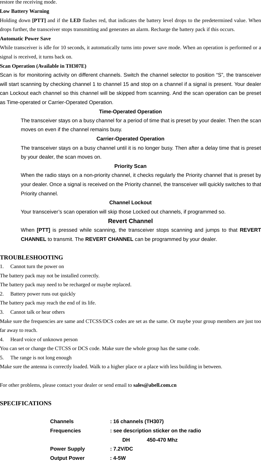 restore the receiving mode. Low Battery Warning Holding down [PTT] and if the LED flashes red, that indicates the battery level drops to the predetermined value. When drops further, the transceiver stops transmitting and generates an alarm. Recharge the battery pack if this occurs. Automatic Power Save   While transceiver is idle for 10 seconds, it automatically turns into power save mode. When an operation is performed or a signal is received, it turns back on.   Scan Operation (Available in TH307E) Scan is for monitoring activity on different channels. Switch the channel selector to position “S”, the transceiver will start scanning by checking channel 1 to channel 15 and stop on a channel if a signal is present. Your dealer can Lockout each channel so this channel will be skipped from scanning. And the scan operation can be preset as Time-operated or Carrier-Operated Operation.       Time-Operated Operation The transceiver stays on a busy channel for a period of time that is preset by your dealer. Then the scan moves on even if the channel remains busy.   Carrier-Operated Operation The transceiver stays on a busy channel until it is no longer busy. Then after a delay time that is preset by your dealer, the scan moves on.   Priority Scan When the radio stays on a non-priority channel, it checks regularly the Priority channel that is preset by your dealer. Once a signal is received on the Priority channel, the transceiver will quickly switches to that Priority channel.     Channel Lockout Your transceiver’s scan operation will skip those Locked out channels, if programmed so.     Revert Channel When  [PTT]  is pressed while scanning, the transceiver stops scanning and jumps to that REVERT CHANNEL to transmit. The REVERT CHANNEL can be programmed by your dealer.    TROUBLESHOOTING 1.  Cannot turn the power on The battery pack may not be installed correctly.   The battery pack may need to be recharged or maybe replaced. 2.  Battery power runs out quickly The battery pack may reach the end of its life. 3.  Cannot talk or hear others Make sure the frequencies are same and CTCSS/DCS codes are set as the same. Or maybe your group members are just too far away to reach. 4.  Heard voice of unknown person You can set or change the CTCSS or DCS code. Make sure the whole group has the same code. 5.  The range is not long enough Make sure the antenna is correctly loaded. Walk to a higher place or a place with less building in between.  For other problems, please contact your dealer or send email to sales@abell.com.cn  SPECIFICATIONS   Channels   : 16 channels (TH307)   Frequencies      : see description sticker on the radio          DH   450-470 Mhz  Power Supply   : 7.2V/DC   Output Power     : 4-5W 