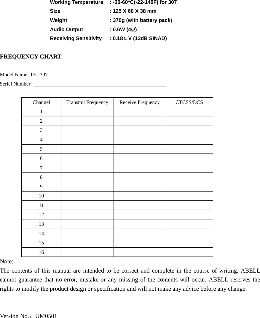  Working Temperature : -30-60°C(-22-140F) for 307   Size     : 125 X 60 X 38 mm    Weight        : 370g (with battery pack)  Audio Output   : 0.6W (4Ω)  Receiving Sensitivity : 0.18μV (12dB SINAD)  FREQUENCY CHART  Model Name: TH- 307                                                 Serial Number:                                                      Channel Transmit Frequency Receive Frequency CTCSS/DCS 1      2      3      4      5      6      7      8      9      10      11      12      13      14      15      16      Note: The contents of this manual are intended to be correct and complete in the course of writing. ABELL cannot guarantee that no error, mistake or any missing of the contents will occur. ABELL reserves the rights to modify the product design or specification and will not make any advice before any change.     Version No.：UM0501 