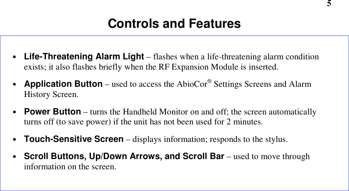         5Controls and Features• Life-Threatening Alarm Light – flashes when a life-threatening alarm conditionexists; it also flashes briefly when the RF Expansion Module is inserted.• Application Button – used to access the AbioCor® Settings Screens and AlarmHistory Screen.• Power Button – turns the Handheld Monitor on and off; the screen automaticallyturns off (to save power) if the unit has not been used for 2 minutes.• Touch-Sensitive Screen – displays information; responds to the stylus.• Scroll Buttons, Up/Down Arrows, and Scroll Bar – used to move throughinformation on the screen.