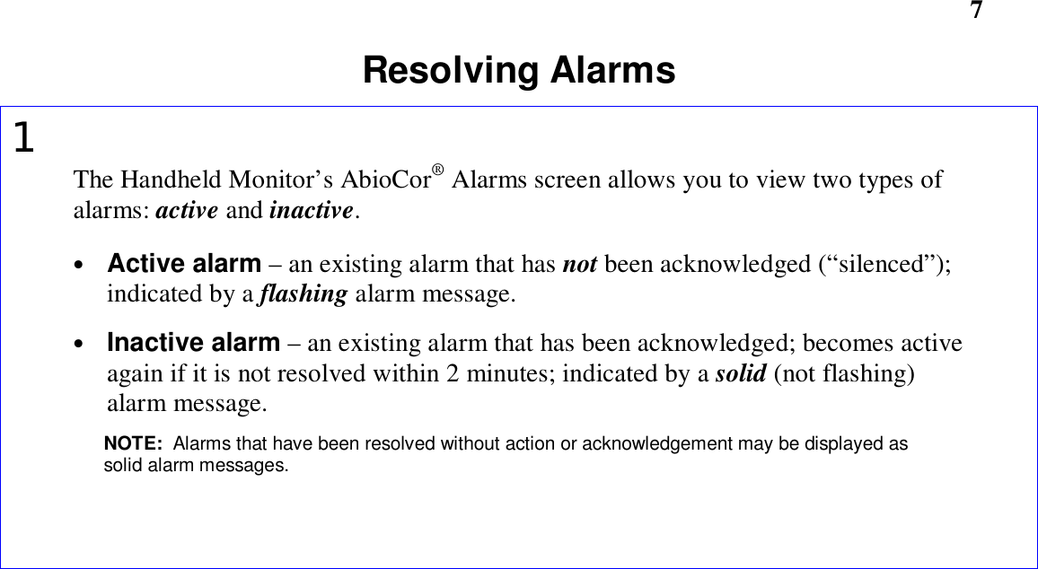                    7Resolving Alarms1The Handheld Monitor’s AbioCor® Alarms screen allows you to view two types ofalarms: active and inactive.• Active alarm – an existing alarm that has not been acknowledged (“silenced”);indicated by a flashing alarm message.• Inactive alarm – an existing alarm that has been acknowledged; becomes activeagain if it is not resolved within 2 minutes; indicated by a solid (not flashing)alarm message.NOTE:  Alarms that have been resolved without action or acknowledgement may be displayed assolid alarm messages.