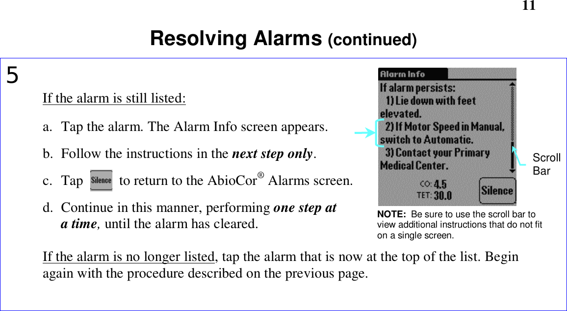       11Resolving Alarms (continued)5If the alarm is still listed:a. Tap the alarm. The Alarm Info screen appears.b. Follow the instructions in the next step only.c. Tap          to return to the AbioCor® Alarms screen.d. Continue in this manner, performing one step ata time, until the alarm has cleared.If the alarm is no longer listed, tap the alarm that is now at the top of the list. Beginagain with the procedure described on the previous page.NOTE:  Be sure to use the scroll bar toview additional instructions that do not fiton a single screen.ScrollBar