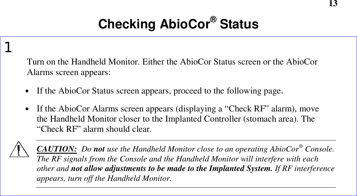       13Checking AbioCor® Status1Turn on the Handheld Monitor. Either the AbioCor Status screen or the AbioCorAlarms screen appears:• If the AbioCor Status screen appears, proceed to the following page.• If the AbioCor Alarms screen appears (displaying a “Check RF” alarm), movethe Handheld Monitor closer to the Implanted Controller (stomach area). The“Check RF” alarm should clear.CAUTION:  Do not use the Handheld Monitor close to an operating AbioCor® Console.The RF signals from the Console and the Handheld Monitor will interfere with eachother and not allow adjustments to be made to the Implanted System. If RF interferenceappears, turn off the Handheld Monitor.