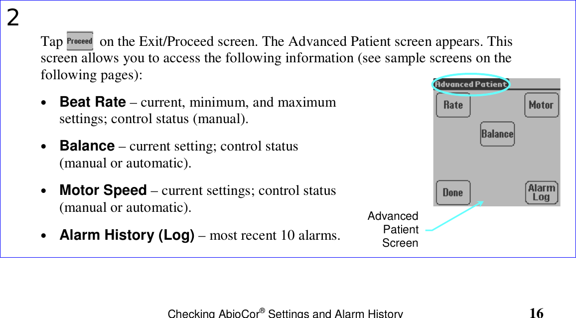                                                                     Checking AbioCor® Settings and Alarm History                                       162Tap          on the Exit/Proceed screen. The Advanced Patient screen appears. Thisscreen allows you to access the following information (see sample screens on thefollowing pages):• Beat Rate – current, minimum, and maximumsettings; control status (manual).• Balance – current setting; control status(manual or automatic).• Motor Speed – current settings; control status(manual or automatic).• Alarm History (Log) – most recent 10 alarms.AdvancedPatientScreen
