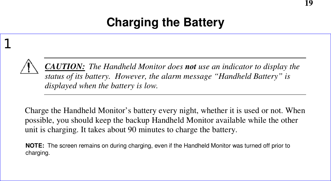       19Charging the Battery1CAUTION:  The Handheld Monitor does not use an indicator to display thestatus of its battery.  However, the alarm message “Handheld Battery” isdisplayed when the battery is low.Charge the Handheld Monitor’s battery every night, whether it is used or not. Whenpossible, you should keep the backup Handheld Monitor available while the otherunit is charging. It takes about 90 minutes to charge the battery.NOTE:  The screen remains on during charging, even if the Handheld Monitor was turned off prior tocharging.