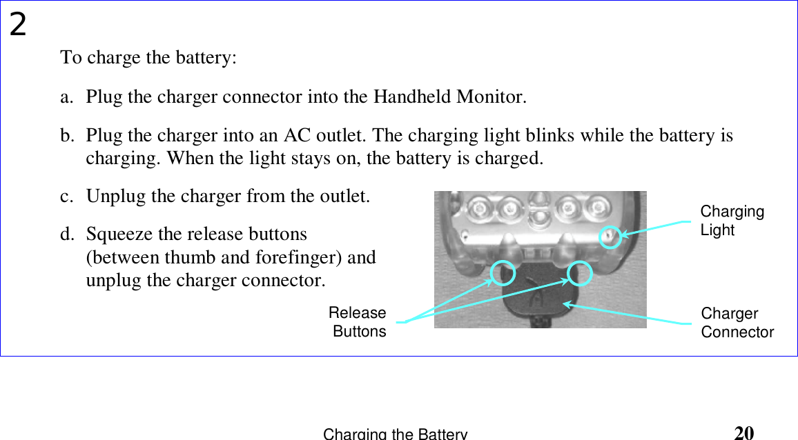                   Charging the Battery                                                       202To charge the battery:a. Plug the charger connector into the Handheld Monitor.b. Plug the charger into an AC outlet. The charging light blinks while the battery ischarging. When the light stays on, the battery is charged.c. Unplug the charger from the outlet.d. Squeeze the release buttons(between thumb and forefinger) andunplug the charger connector.ReleaseButtonsChargingLightChargerConnector