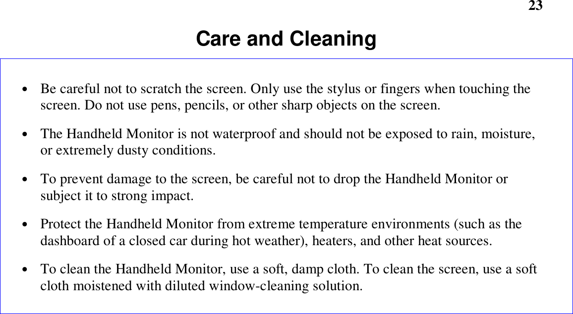       23Care and Cleaning• Be careful not to scratch the screen. Only use the stylus or fingers when touching thescreen. Do not use pens, pencils, or other sharp objects on the screen.• The Handheld Monitor is not waterproof and should not be exposed to rain, moisture,or extremely dusty conditions.• To prevent damage to the screen, be careful not to drop the Handheld Monitor orsubject it to strong impact.• Protect the Handheld Monitor from extreme temperature environments (such as thedashboard of a closed car during hot weather), heaters, and other heat sources.• To clean the Handheld Monitor, use a soft, damp cloth. To clean the screen, use a softcloth moistened with diluted window-cleaning solution.