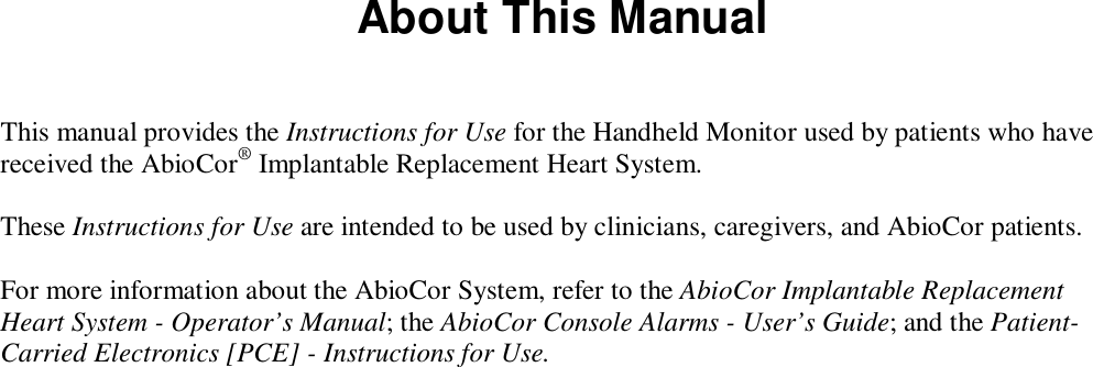 About This ManualThis manual provides the Instructions for Use for the Handheld Monitor used by patients who havereceived the AbioCor® Implantable Replacement Heart System.These Instructions for Use are intended to be used by clinicians, caregivers, and AbioCor patients.For more information about the AbioCor System, refer to the AbioCor Implantable ReplacementHeart System - Operator’s Manual; the AbioCor Console Alarms - User’s Guide; and the Patient-Carried Electronics [PCE] - Instructions for Use.
