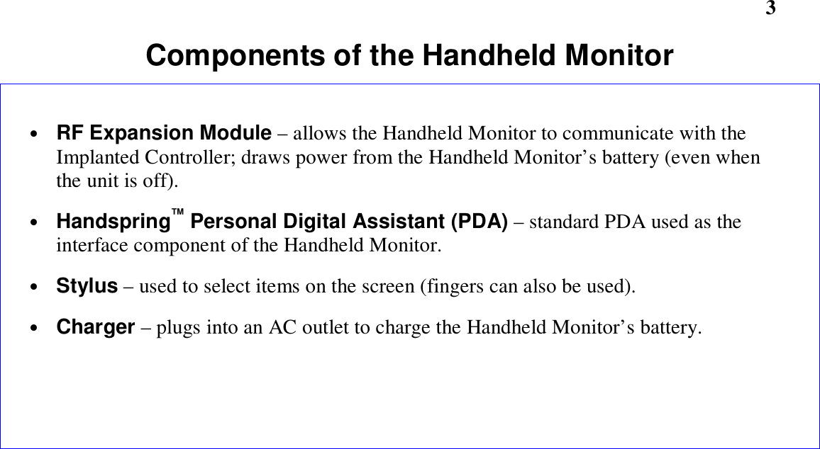        3Components of the Handheld Monitor• RF Expansion Module – allows the Handheld Monitor to communicate with theImplanted Controller; draws power from the Handheld Monitor’s battery (even whenthe unit is off).• Handspring™ Personal Digital Assistant (PDA) – standard PDA used as theinterface component of the Handheld Monitor.• Stylus – used to select items on the screen (fingers can also be used).• Charger – plugs into an AC outlet to charge the Handheld Monitor’s battery.