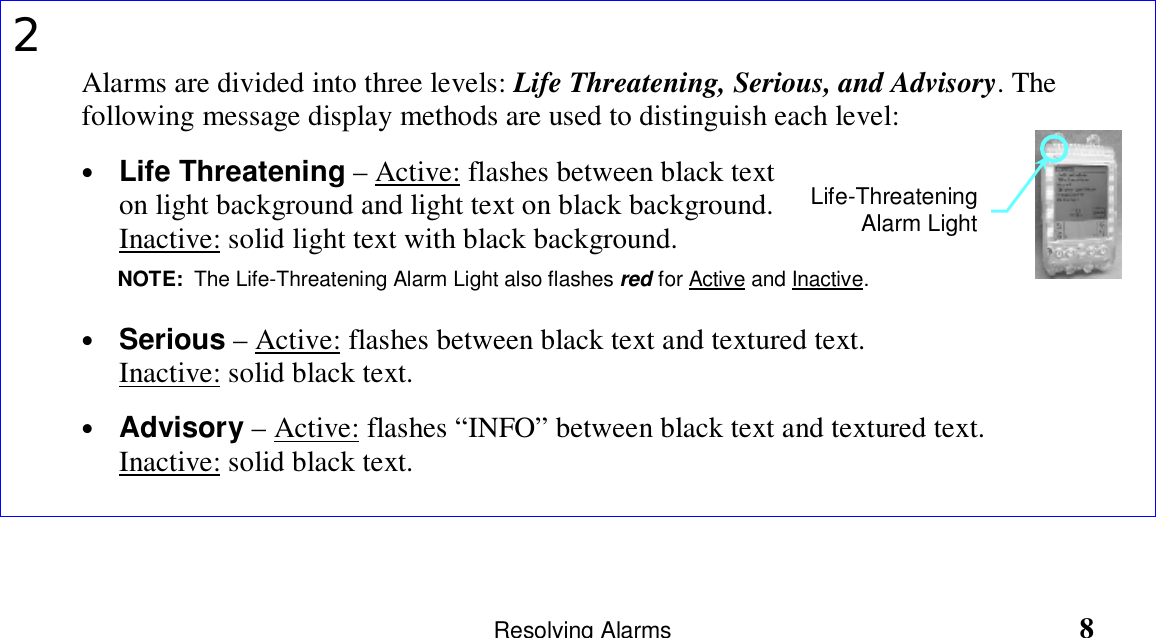                       Resolving Alarms                                                               82Alarms are divided into three levels: Life Threatening, Serious, and Advisory. Thefollowing message display methods are used to distinguish each level:• Life Threatening – Active: flashes between black texton light background and light text on black background.Inactive: solid light text with black background.• Serious – Active: flashes between black text and textured text.Inactive: solid black text.• Advisory – Active: flashes “INFO” between black text and textured text.Inactive: solid black text.Life-ThreateningAlarm LightNOTE:  The Life-Threatening Alarm Light also flashes red for Active and Inactive.