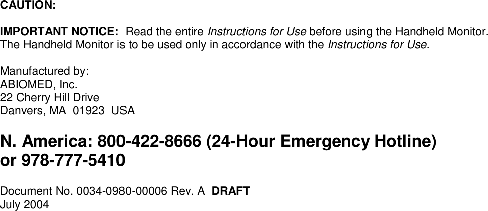 CAUTION:IMPORTANT NOTICE:  Read the entire Instructions for Use before using the Handheld Monitor.The Handheld Monitor is to be used only in accordance with the Instructions for Use.Manufactured by:ABIOMED, Inc.22 Cherry Hill DriveDanvers, MA  01923  USAN. America: 800-422-8666 (24-Hour Emergency Hotline)or 978-777-5410Document No. 0034-0980-00006 Rev. A  DRAFTJuly 2004