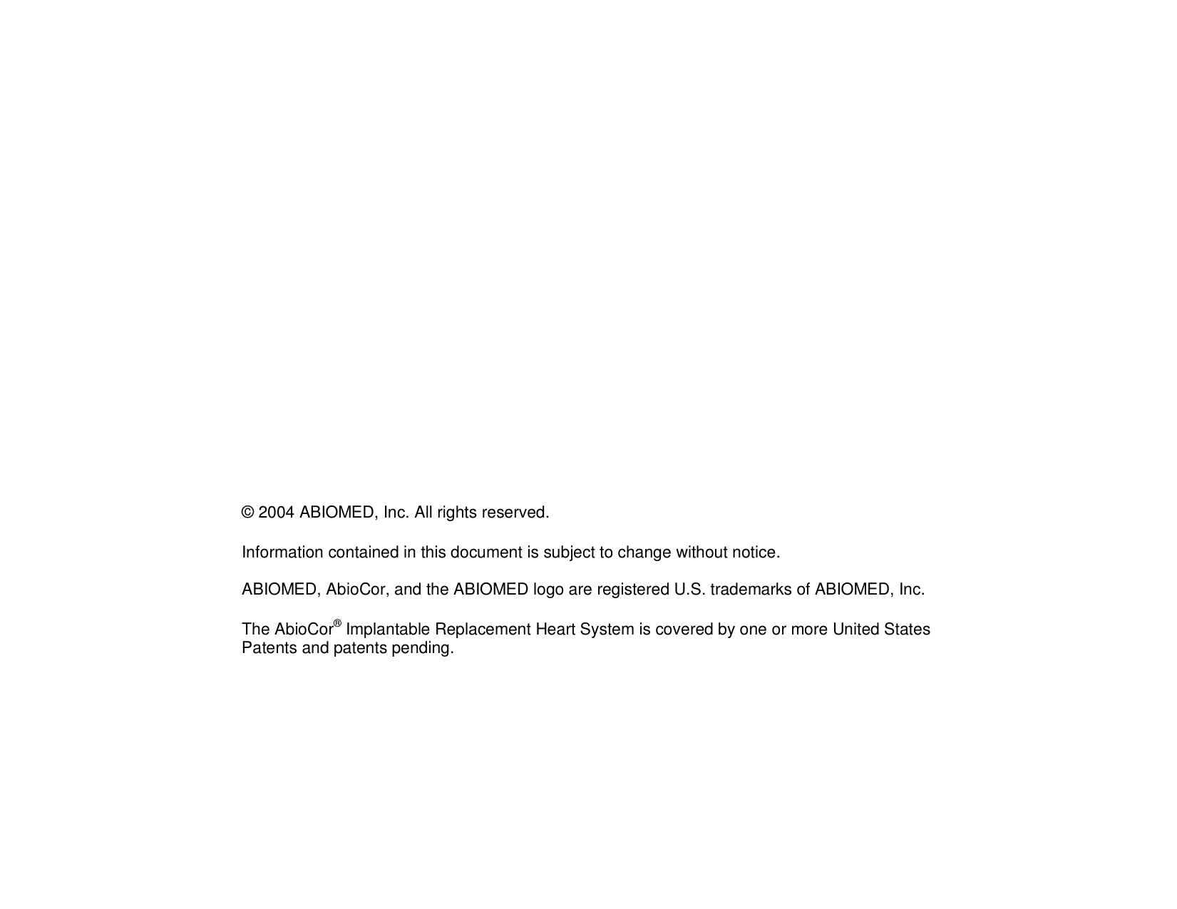 © 2004 ABIOMED, Inc. All rights reserved.Information contained in this document is subject to change without notice.ABIOMED, AbioCor, and the ABIOMED logo are registered U.S. trademarks of ABIOMED, Inc.The AbioCor® Implantable Replacement Heart System is covered by one or more United StatesPatents and patents pending.