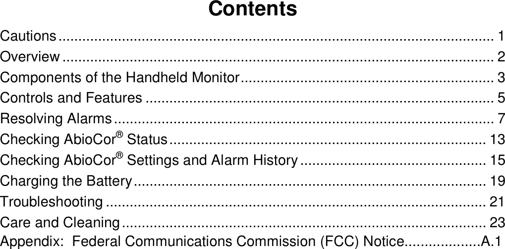 ContentsCautions..............................................................................................................1Overview.............................................................................................................2Components of the Handheld Monitor................................................................3Controls and Features........................................................................................5Resolving Alarms................................................................................................7Checking AbioCor® Status................................................................................13Checking AbioCor® Settings and Alarm History...............................................15Charging the Battery.........................................................................................19Troubleshooting................................................................................................21Care and Cleaning............................................................................................23Appendix:  Federal Communications Commission (FCC) Notice...................A.1