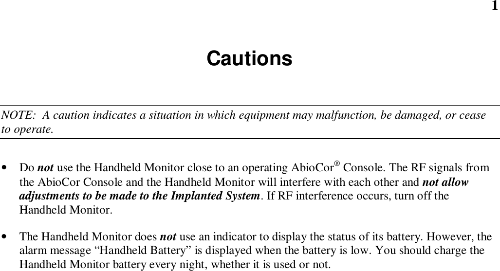 1CautionsNOTE:  A caution indicates a situation in which equipment may malfunction, be damaged, or ceaseto operate.• Do not use the Handheld Monitor close to an operating AbioCor® Console. The RF signals fromthe AbioCor Console and the Handheld Monitor will interfere with each other and not allowadjustments to be made to the Implanted System. If RF interference occurs, turn off theHandheld Monitor.• The Handheld Monitor does not use an indicator to display the status of its battery. However, thealarm message “Handheld Battery” is displayed when the battery is low. You should charge theHandheld Monitor battery every night, whether it is used or not.