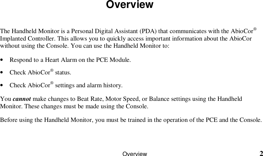                                                                                                                     Overview                                                            2OverviewThe Handheld Monitor is a Personal Digital Assistant (PDA) that communicates with the AbioCor®Implanted Controller. This allows you to quickly access important information about the AbioCorwithout using the Console. You can use the Handheld Monitor to:• Respond to a Heart Alarm on the PCE Module.• Check AbioCor® status.• Check AbioCor® settings and alarm history.You cannot make changes to Beat Rate, Motor Speed, or Balance settings using the HandheldMonitor. These changes must be made using the Console.Before using the Handheld Monitor, you must be trained in the operation of the PCE and the Console.  