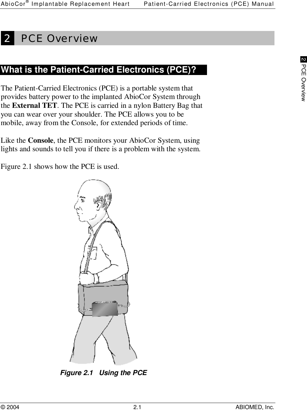 AbioCor® Implantable Replacement Heart Patient-Carried Electronics (PCE) Manual© 2004 2.1 ABIOMED, Inc. 2  PCE Overview 2   PCE OverviewWhat is the Patient-Carried Electronics (PCE)?The Patient-Carried Electronics (PCE) is a portable system thatprovides battery power to the implanted AbioCor System throughthe External TET. The PCE is carried in a nylon Battery Bag thatyou can wear over your shoulder. The PCE allows you to bemobile, away from the Console, for extended periods of time.Like the Console, the PCE monitors your AbioCor System, usinglights and sounds to tell you if there is a problem with the system.Figure 2.1 shows how the PCE is used.Figure 2.1   Using the PCE