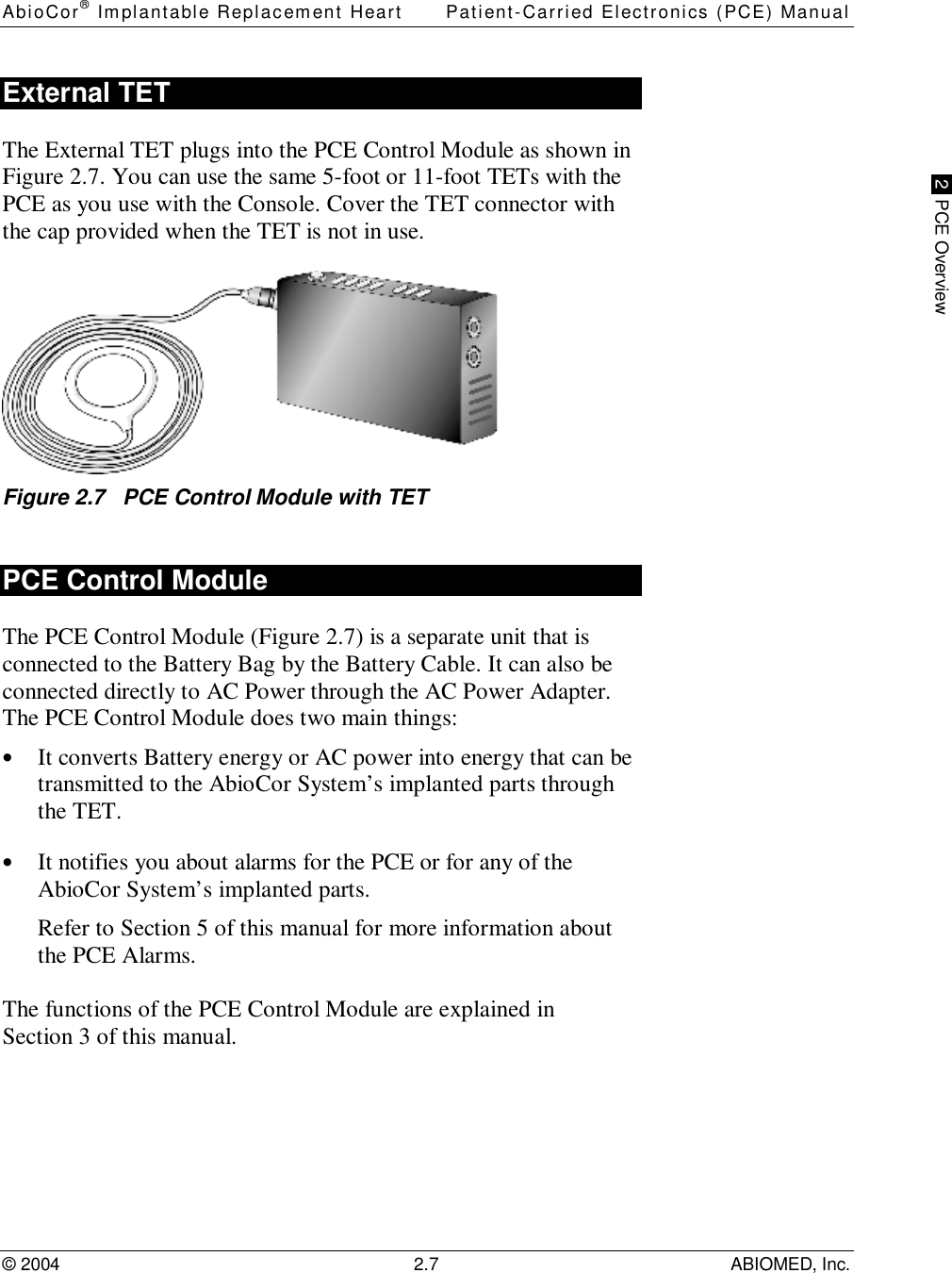 AbioCor® Implantable Replacement Heart Patient-Carried Electronics (PCE) Manual© 2004 2.7 ABIOMED, Inc. 2  PCE OverviewExternal TETThe External TET plugs into the PCE Control Module as shown inFigure 2.7. You can use the same 5-foot or 11-foot TETs with thePCE as you use with the Console. Cover the TET connector withthe cap provided when the TET is not in use.Figure 2.7   PCE Control Module with TETPCE Control ModuleThe PCE Control Module (Figure 2.7) is a separate unit that isconnected to the Battery Bag by the Battery Cable. It can also beconnected directly to AC Power through the AC Power Adapter.The PCE Control Module does two main things:• It converts Battery energy or AC power into energy that can betransmitted to the AbioCor System’s implanted parts throughthe TET.• It notifies you about alarms for the PCE or for any of theAbioCor System’s implanted parts.Refer to Section 5 of this manual for more information aboutthe PCE Alarms.The functions of the PCE Control Module are explained inSection 3 of this manual.