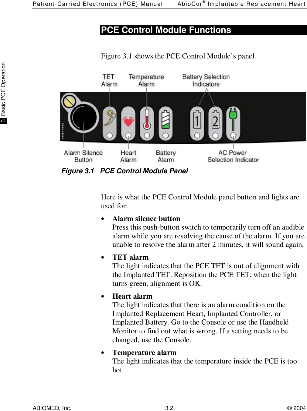 Patient-Carried Electronics (PCE) Manual AbioCor® Implantable Replacement HeartABIOMED, Inc. 3.2 © 2004 3  Basic PCE OperationPCE Control Module FunctionsFigure 3.1 shows the PCE Control Module’s panel.Figure 3.1   PCE Control Module PanelHere is what the PCE Control Module panel button and lights areused for:• Alarm silence buttonPress this push-button switch to temporarily turn off an audiblealarm while you are resolving the cause of the alarm. If you areunable to resolve the alarm after 2 minutes, it will sound again.• TET alarmThe light indicates that the PCE TET is out of alignment withthe Implanted TET. Reposition the PCE TET; when the lightturns green, alignment is OK.• Heart alarmThe light indicates that there is an alarm condition on theImplanted Replacement Heart, Implanted Controller, orImplanted Battery. Go to the Console or use the HandheldMonitor to find out what is wrong. If a setting needs to bechanged, use the Console.• Temperature alarmThe light indicates that the temperature inside the PCE is toohot.