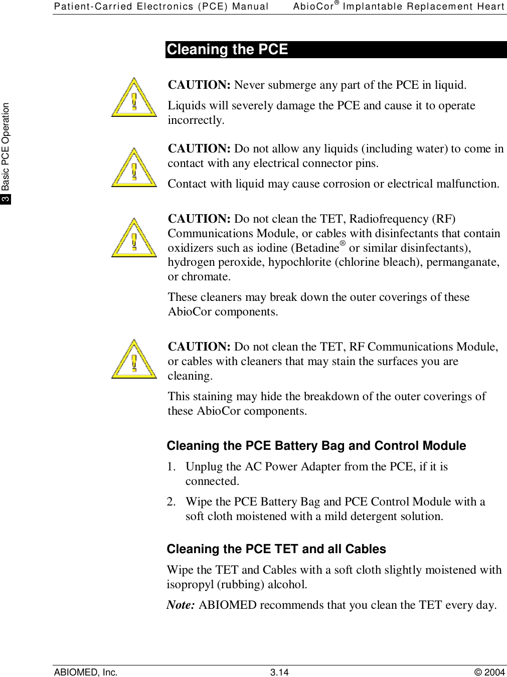 Patient-Carried Electronics (PCE) Manual AbioCor® Implantable Replacement HeartABIOMED, Inc. 3.14 © 2004 3  Basic PCE OperationCleaning the PCECAUTION: Never submerge any part of the PCE in liquid.Liquids will severely damage the PCE and cause it to operateincorrectly.  CAUTION: Do not allow any liquids (including water) to come incontact with any electrical connector pins.Contact with liquid may cause corrosion or electrical malfunction.CAUTION: Do not clean the TET, Radiofrequency (RF)Communications Module, or cables with disinfectants that containoxidizers such as iodine (Betadine® or similar disinfectants),hydrogen peroxide, hypochlorite (chlorine bleach), permanganate,or chromate.These cleaners may break down the outer coverings of theseAbioCor components.CAUTION: Do not clean the TET, RF Communications Module,or cables with cleaners that may stain the surfaces you arecleaning.This staining may hide the breakdown of the outer coverings ofthese AbioCor components.Cleaning the PCE Battery Bag and Control Module1. Unplug the AC Power Adapter from the PCE, if it isconnected.2. Wipe the PCE Battery Bag and PCE Control Module with asoft cloth moistened with a mild detergent solution.Cleaning the PCE TET and all CablesWipe the TET and Cables with a soft cloth slightly moistened withisopropyl (rubbing) alcohol.Note: ABIOMED recommends that you clean the TET every day.