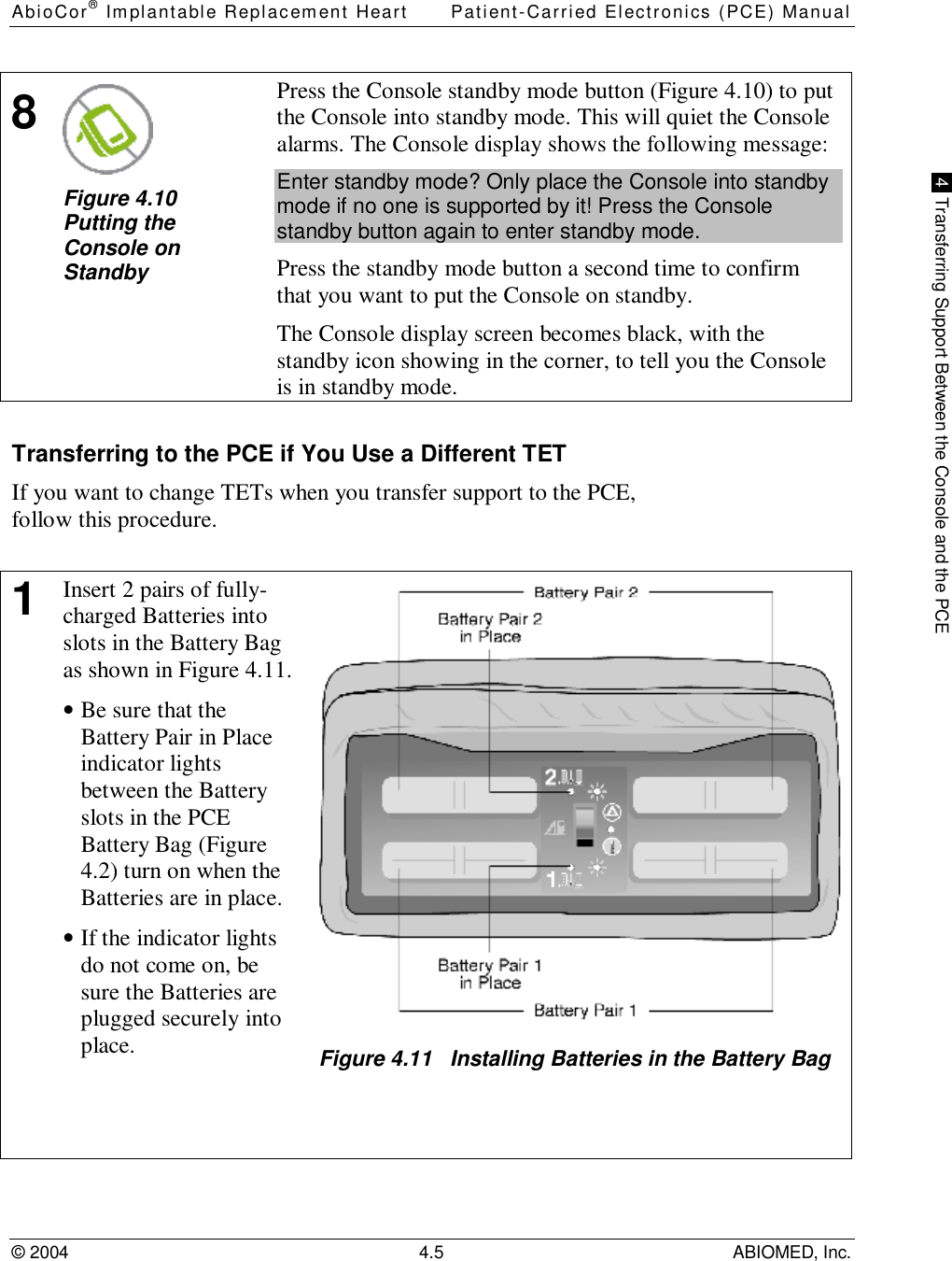 AbioCor® Implantable Replacement Heart Patient-Carried Electronics (PCE) Manual© 2004 4.5 ABIOMED, Inc. 4  Transferring Support Between the Console and the PCE8Figure 4.10Putting theConsole onStandbyPress the Console standby mode button (Figure 4.10) to putthe Console into standby mode. This will quiet the Consolealarms. The Console display shows the following message:Enter standby mode? Only place the Console into standbymode if no one is supported by it! Press the Consolestandby button again to enter standby mode.Press the standby mode button a second time to confirmthat you want to put the Console on standby.The Console display screen becomes black, with thestandby icon showing in the corner, to tell you the Consoleis in standby mode.Transferring to the PCE if You Use a Different TETIf you want to change TETs when you transfer support to the PCE,follow this procedure.1Insert 2 pairs of fully-charged Batteries intoslots in the Battery Bagas shown in Figure 4.11.• Be sure that theBattery Pair in Placeindicator lightsbetween the Batteryslots in the PCEBattery Bag (Figure4.2) turn on when theBatteries are in place.• If the indicator lightsdo not come on, besure the Batteries areplugged securely intoplace. Figure 4.11   Installing Batteries in the Battery Bag
