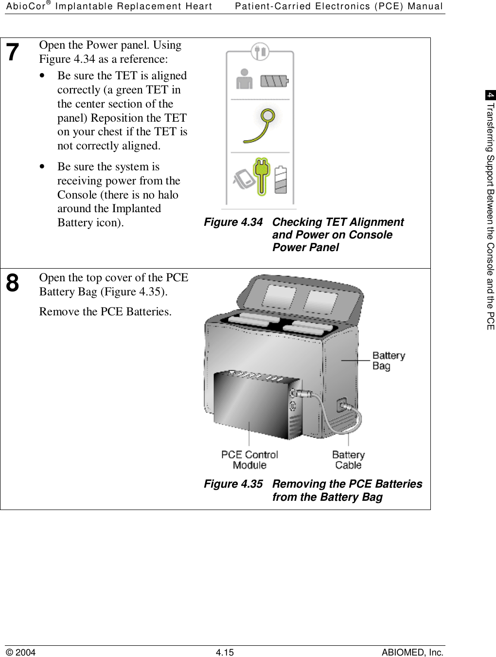 AbioCor® Implantable Replacement Heart Patient-Carried Electronics (PCE) Manual© 2004 4.15 ABIOMED, Inc. 4  Transferring Support Between the Console and the PCE7Open the Power panel. UsingFigure 4.34 as a reference:• Be sure the TET is alignedcorrectly (a green TET inthe center section of thepanel) Reposition the TETon your chest if the TET isnot correctly aligned.• Be sure the system isreceiving power from theConsole (there is no haloaround the ImplantedBattery icon). Figure 4.34   Checking TET Alignmentand Power on ConsolePower Panel8Open the top cover of the PCEBattery Bag (Figure 4.35).Remove the PCE Batteries.Figure 4.35   Removing the PCE Batteriesfrom the Battery Bag