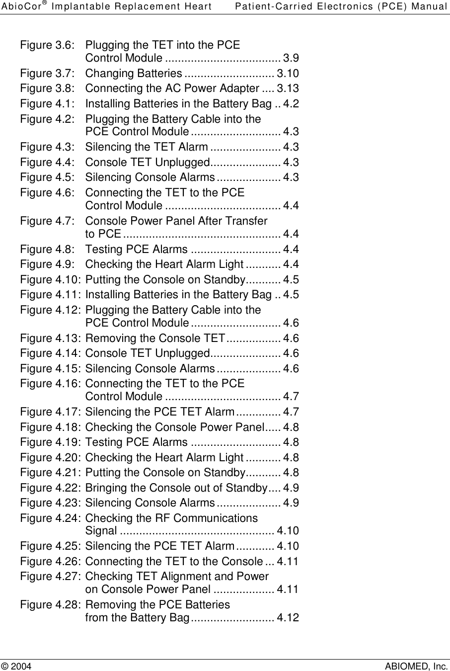 AbioCor® Implantable Replacement Heart Patient-Carried Electronics (PCE) Manual© 2004 ABIOMED, Inc.Figure 3.6: Plugging the TET into the PCEControl Module....................................3.9Figure 3.7: Changing Batteries............................3.10Figure 3.8: Connecting the AC Power Adapter....3.13Figure 4.1: Installing Batteries in the Battery Bag..4.2Figure 4.2: Plugging the Battery Cable into thePCE Control Module............................4.3Figure 4.3: Silencing the TET Alarm......................4.3Figure 4.4: Console TET Unplugged......................4.3Figure 4.5: Silencing Console Alarms....................4.3Figure 4.6: Connecting the TET to the PCEControl Module....................................4.4Figure 4.7: Console Power Panel After Transferto PCE.................................................4.4Figure 4.8: Testing PCE Alarms............................4.4Figure 4.9: Checking the Heart Alarm Light...........4.4Figure 4.10:Putting the Console on Standby...........4.5Figure 4.11:Installing Batteries in the Battery Bag..4.5Figure 4.12:Plugging the Battery Cable into thePCE Control Module............................4.6Figure 4.13:Removing the Console TET.................4.6Figure 4.14:Console TET Unplugged......................4.6Figure 4.15:Silencing Console Alarms....................4.6Figure 4.16:Connecting the TET to the PCEControl Module....................................4.7Figure 4.17:Silencing the PCE TET Alarm..............4.7Figure 4.18:Checking the Console Power Panel.....4.8Figure 4.19:Testing PCE Alarms............................4.8Figure 4.20:Checking the Heart Alarm Light...........4.8Figure 4.21:Putting the Console on Standby...........4.8Figure 4.22:Bringing the Console out of Standby....4.9Figure 4.23:Silencing Console Alarms....................4.9Figure 4.24:Checking the RF CommunicationsSignal................................................4.10Figure 4.25:Silencing the PCE TET Alarm............4.10Figure 4.26:Connecting the TET to the Console...4.11Figure 4.27:Checking TET Alignment and Poweron Console Power Panel...................4.11Figure 4.28:Removing the PCE Batteriesfrom the Battery Bag..........................4.12