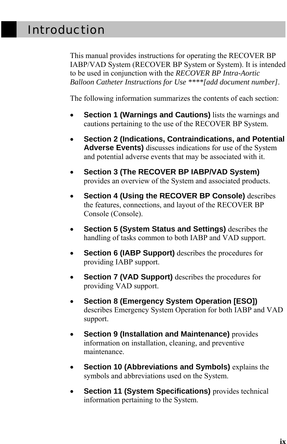   ix         Introduction     This manual provides instructions for operating the RECOVER BP IABP/VAD System (RECOVER BP System or System). It is intended to be used in conjunction with the RECOVER BP Intra-Aortic Balloon Catheter Instructions for Use ****[add document number].  The following information summarizes the contents of each section:  • Section 1 (Warnings and Cautions) lists the warnings and cautions pertaining to the use of the RECOVER BP System.   • Section 2 (Indications, Contraindications, and Potential Adverse Events) discusses indications for use of the System and potential adverse events that may be associated with it.   • Section 3 (The RECOVER BP IABP/VAD System) provides an overview of the System and associated products.  • Section 4 (Using the RECOVER BP Console) describes the features, connections, and layout of the RECOVER BP Console (Console).   • Section 5 (System Status and Settings) describes the handling of tasks common to both IABP and VAD support.  • Section 6 (IABP Support) describes the procedures for providing IABP support.   • Section 7 (VAD Support) describes the procedures for providing VAD support.   • Section 8 (Emergency System Operation [ESO]) describes Emergency System Operation for both IABP and VAD support.   • Section 9 (Installation and Maintenance) provides information on installation, cleaning, and preventive maintenance.  • Section 10 (Abbreviations and Symbols) explains the symbols and abbreviations used on the System.   • Section 11 (System Specifications) provides technical information pertaining to the System.  