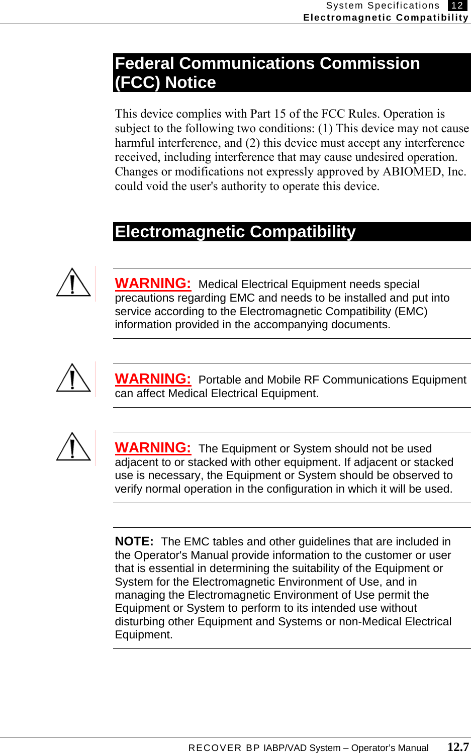 System Specifications   12   Electromagnetic Compatibility  RECOVER BP IABP/VAD System – Operator’s Manual       12.7  Federal Communications Commission (FCC) Notice  This device complies with Part 15 of the FCC Rules. Operation is subject to the following two conditions: (1) This device may not cause harmful interference, and (2) this device must accept any interference received, including interference that may cause undesired operation. Changes or modifications not expressly approved by ABIOMED, Inc. could void the user&apos;s authority to operate this device.   Electromagnetic Compatibility   WARNING:  Medical Electrical Equipment needs special precautions regarding EMC and needs to be installed and put into service according to the Electromagnetic Compatibility (EMC) information provided in the accompanying documents.   WARNING:  Portable and Mobile RF Communications Equipment can affect Medical Electrical Equipment.   WARNING:  The Equipment or System should not be used adjacent to or stacked with other equipment. If adjacent or stacked use is necessary, the Equipment or System should be observed to verify normal operation in the configuration in which it will be used.   NOTE:  The EMC tables and other guidelines that are included in the Operator&apos;s Manual provide information to the customer or user that is essential in determining the suitability of the Equipment or System for the Electromagnetic Environment of Use, and in managing the Electromagnetic Environment of Use permit the Equipment or System to perform to its intended use without disturbing other Equipment and Systems or non-Medical Electrical Equipment.         
