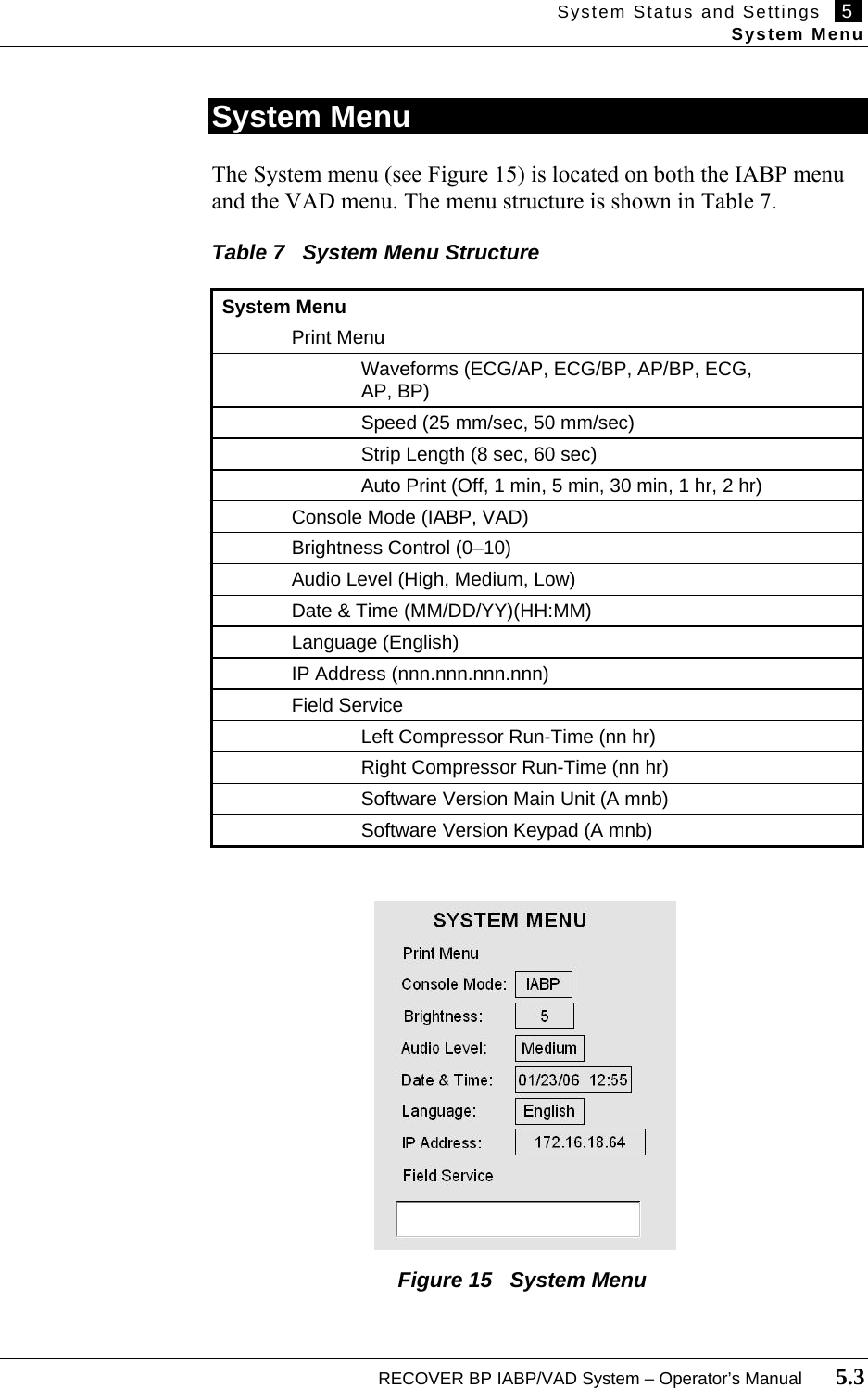 System Status and Settings   5   System Menu  RECOVER BP IABP/VAD System – Operator’s Manual       5.3  System Menu  The System menu (see Figure 15) is located on both the IABP menu and the VAD menu. The menu structure is shown in Table 7.         Table 7   System Menu Structure  System Menu  Print Menu     Waveforms (ECG/AP, ECG/BP, AP/BP, ECG,      AP, BP)     Speed (25 mm/sec, 50 mm/sec)     Strip Length (8 sec, 60 sec)     Auto Print (Off, 1 min, 5 min, 30 min, 1 hr, 2 hr)   Console Mode (IABP, VAD)   Brightness Control (0–10)   Audio Level (High, Medium, Low)   Date &amp; Time (MM/DD/YY)(HH:MM)  Language (English)   IP Address (nnn.nnn.nnn.nnn)  Field Service     Left Compressor Run-Time (nn hr)     Right Compressor Run-Time (nn hr)     Software Version Main Unit (A mnb)     Software Version Keypad (A mnb)                       Figure 15   System Menu 