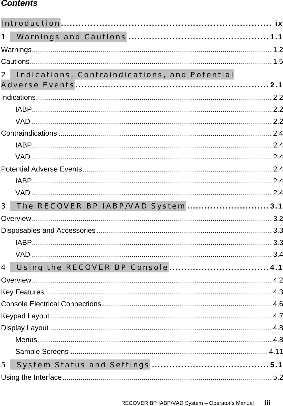   RECOVER BP IABP/VAD System – Operator’s Manual       iii Contents  Introduction........................................................................ ix 1   Warnings and Cautions ................................................1.1 Warnings...................................................................................................................... 1.2 Cautions....................................................................................................................... 1.5 2   Indications, Contraindications, and Potential Adverse Events..................................................................2.1 Indications.................................................................................................................... 2.2 IABP...................................................................................................................... 2.2 VAD ...................................................................................................................... 2.2 Contraindications ......................................................................................................... 2.4 IABP...................................................................................................................... 2.4 VAD ...................................................................................................................... 2.4 Potential Adverse Events............................................................................................. 2.4 IABP...................................................................................................................... 2.4 VAD ...................................................................................................................... 2.4 3   The RECOVER BP IABP/VAD System............................3.1 Overview...................................................................................................................... 3.2 Disposables and Accessories ...................................................................................... 3.3 IABP...................................................................................................................... 3.3 VAD ...................................................................................................................... 3.4 4   Using the RECOVER BP Console..................................4.1 Overview...................................................................................................................... 4.2 Key Features ............................................................................................................... 4.3 Console Electrical Connections ................................................................................... 4.6 Keypad Layout............................................................................................................. 4.7 Display Layout ............................................................................................................. 4.8 Menus................................................................................................................... 4.8 Sample Screens ................................................................................................. 4.11 5   System Status and Settings ........................................5.1 Using the Interface....................................................................................................... 5.2 