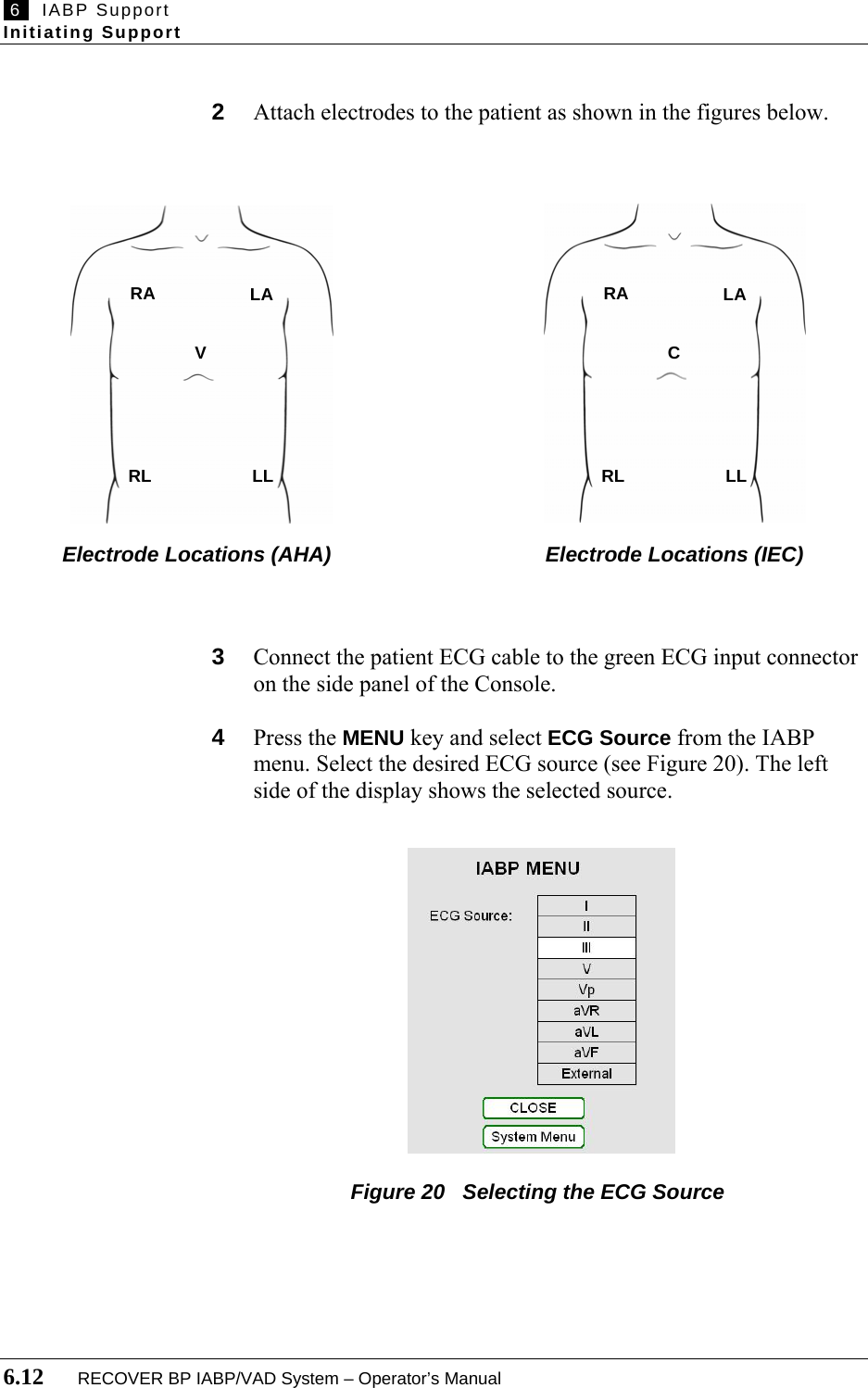  6   IABP Support Initiating Support  6.12       RECOVER BP IABP/VAD System – Operator’s Manual  2  Attach electrodes to the patient as shown in the figures below.                           Electrode Locations (AHA)                         Electrode Locations (IEC)    3  Connect the patient ECG cable to the green ECG input connector on the side panel of the Console.  4  Press the MENU key and select ECG Source from the IABP menu. Select the desired ECG source (see Figure 20). The left side of the display shows the selected source.               Figure 20   Selecting the ECG Source     RA   LA  V  RL   LL   RA   LA  C  RL   LL 