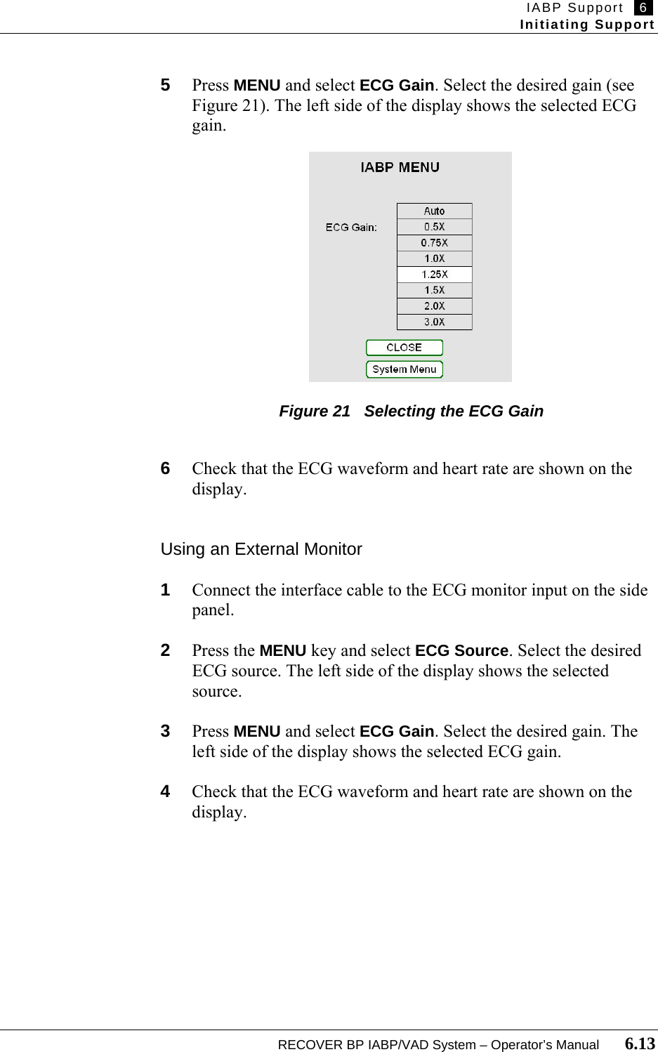 IABP Support   6   Initiating Support  RECOVER BP IABP/VAD System – Operator’s Manual       6.13  5  Press MENU and select ECG Gain. Select the desired gain (see Figure 21). The left side of the display shows the selected ECG gain.                 Figure 21   Selecting the ECG Gain   6  Check that the ECG waveform and heart rate are shown on the display.   Using an External Monitor  1  Connect the interface cable to the ECG monitor input on the side panel.  2  Press the MENU key and select ECG Source. Select the desired ECG source. The left side of the display shows the selected source.  3  Press MENU and select ECG Gain. Select the desired gain. The left side of the display shows the selected ECG gain.  4  Check that the ECG waveform and heart rate are shown on the display.   