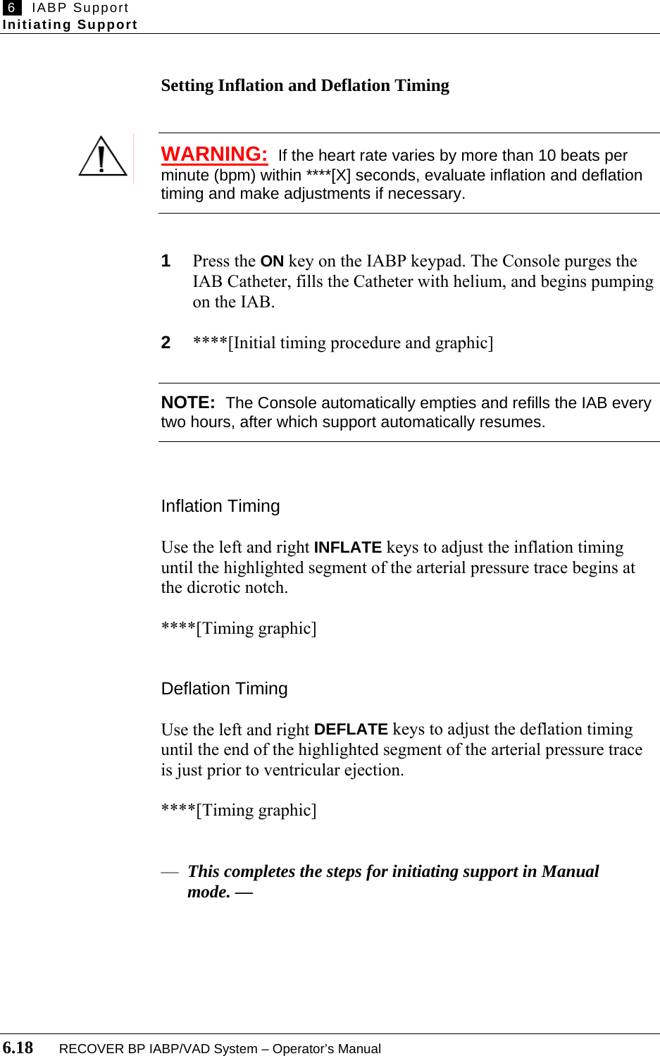  6   IABP Support Initiating Support  6.18       RECOVER BP IABP/VAD System – Operator’s Manual  Setting Inflation and Deflation Timing   WARNING:  If the heart rate varies by more than 10 beats per minute (bpm) within ****[X] seconds, evaluate inflation and deflation timing and make adjustments if necessary.   1  Press the ON key on the IABP keypad. The Console purges the IAB Catheter, fills the Catheter with helium, and begins pumping on the IAB.  2  ****[Initial timing procedure and graphic]  NOTE:  The Console automatically empties and refills the IAB every two hours, after which support automatically resumes.    Inflation Timing  Use the left and right INFLATE keys to adjust the inflation timing until the highlighted segment of the arterial pressure trace begins at the dicrotic notch.  ****[Timing graphic]   Deflation Timing  Use the left and right DEFLATE keys to adjust the deflation timing until the end of the highlighted segment of the arterial pressure trace is just prior to ventricular ejection.  ****[Timing graphic]    — This completes the steps for initiating support in Manual mode. —     