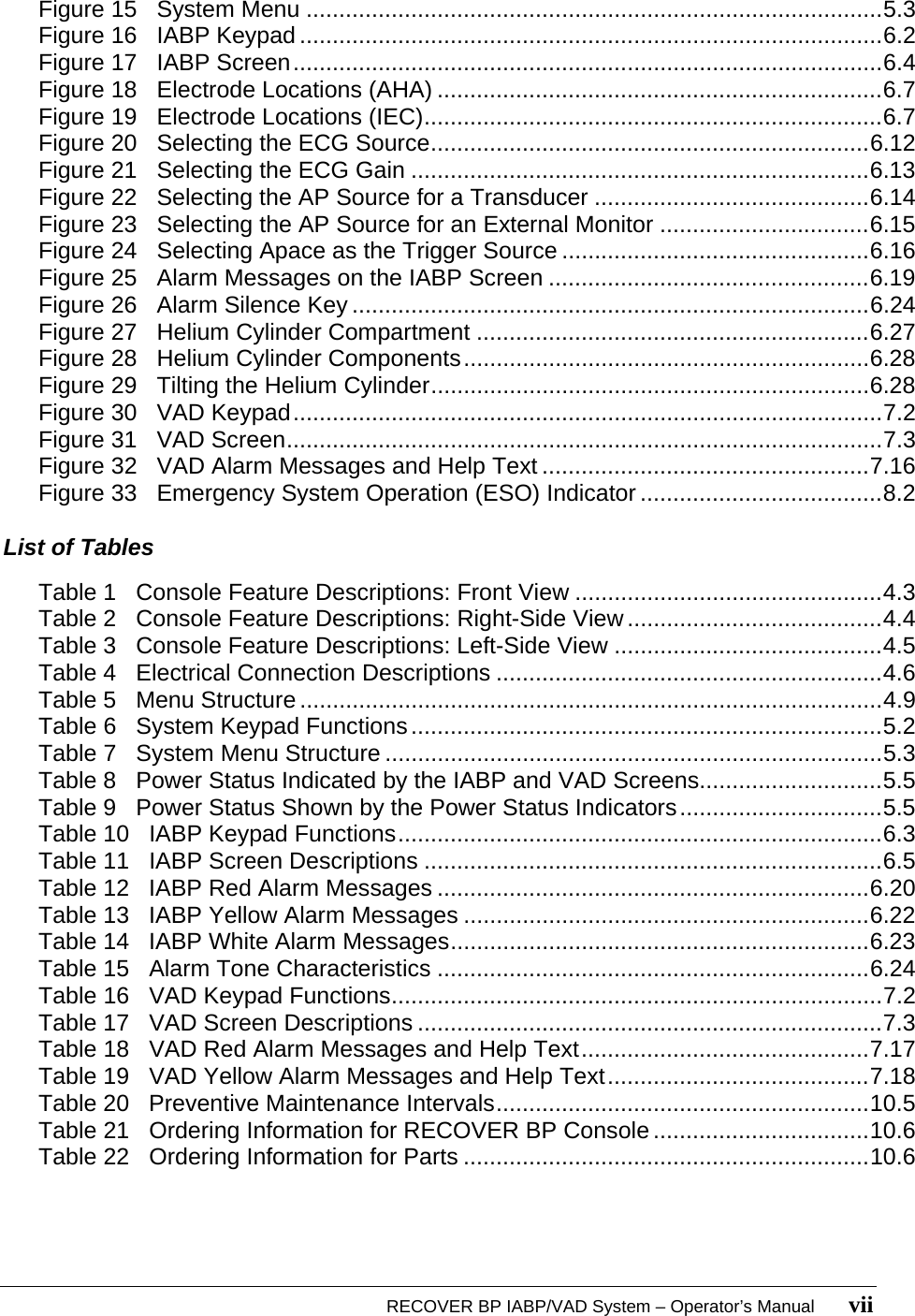   RECOVER BP IABP/VAD System – Operator’s Manual       vii Figure 15   System Menu ........................................................................................5.3 Figure 16   IABP Keypad .........................................................................................6.2 Figure 17   IABP Screen..........................................................................................6.4 Figure 18   Electrode Locations (AHA) ....................................................................6.7 Figure 19   Electrode Locations (IEC)......................................................................6.7 Figure 20   Selecting the ECG Source...................................................................6.12 Figure 21   Selecting the ECG Gain ......................................................................6.13 Figure 22   Selecting the AP Source for a Transducer ..........................................6.14 Figure 23   Selecting the AP Source for an External Monitor ................................6.15 Figure 24   Selecting Apace as the Trigger Source ...............................................6.16 Figure 25   Alarm Messages on the IABP Screen .................................................6.19 Figure 26   Alarm Silence Key ...............................................................................6.24 Figure 27   Helium Cylinder Compartment ............................................................6.27 Figure 28   Helium Cylinder Components..............................................................6.28 Figure 29   Tilting the Helium Cylinder...................................................................6.28 Figure 30   VAD Keypad..........................................................................................7.2 Figure 31   VAD Screen...........................................................................................7.3 Figure 32   VAD Alarm Messages and Help Text ..................................................7.16 Figure 33   Emergency System Operation (ESO) Indicator .....................................8.2  List of Tables  Table 1   Console Feature Descriptions: Front View ...............................................4.3 Table 2   Console Feature Descriptions: Right-Side View.......................................4.4 Table 3   Console Feature Descriptions: Left-Side View .........................................4.5 Table 4   Electrical Connection Descriptions ...........................................................4.6 Table 5   Menu Structure .........................................................................................4.9 Table 6   System Keypad Functions........................................................................5.2 Table 7   System Menu Structure ............................................................................5.3 Table 8   Power Status Indicated by the IABP and VAD Screens............................5.5 Table 9   Power Status Shown by the Power Status Indicators...............................5.5 Table 10   IABP Keypad Functions..........................................................................6.3 Table 11   IABP Screen Descriptions ......................................................................6.5 Table 12   IABP Red Alarm Messages ..................................................................6.20 Table 13   IABP Yellow Alarm Messages ..............................................................6.22 Table 14   IABP White Alarm Messages................................................................6.23 Table 15   Alarm Tone Characteristics ..................................................................6.24 Table 16   VAD Keypad Functions...........................................................................7.2 Table 17   VAD Screen Descriptions .......................................................................7.3 Table 18   VAD Red Alarm Messages and Help Text............................................7.17 Table 19   VAD Yellow Alarm Messages and Help Text........................................7.18 Table 20   Preventive Maintenance Intervals.........................................................10.5 Table 21   Ordering Information for RECOVER BP Console .................................10.6 Table 22   Ordering Information for Parts ..............................................................10.6  
