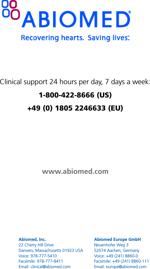 Abiomed, Inc.22 Cherry Hill DriveDanvers, Massachusetts 01923 USAVoice: 978-777-5410Facsimile: 978-777-8411Email: clinical@abiomed.comAbiomed Europe GmbHNeuenhofer Weg 352074 Aachen, GermanyVoice: +49 (241) 8860-0Facsimile: +49 (241) 8860-111Email: europe@abiomed.comClinical support 24 hours per day, 7 days a week:  1-800-422-8666 (US) +49 (0) 1805 2246633 (EU)www.abiomed.com