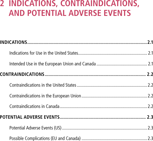 2   INDICATIONS, CONTRAINDICATIONS,  AND POTENTIAL ADVERSE EVENTSINDICATIONS ................................................................................................2.1Indications for Use in the United States ............................................................ 2.1Intended Use in the European Union and Canada ............................................ 2.1CONTRAINDICATIONS ................................................................................. 2.2Contraindications in the United States .............................................................2.2Contraindications in the European Union .........................................................2.2Contraindications in Canada ............................................................................2.2POTENTIAL ADVERSE EVENTS ..................................................................... 2.3Potential Adverse Events (US) ..........................................................................2.3Possible Complications (EU and Canada) .........................................................2.3