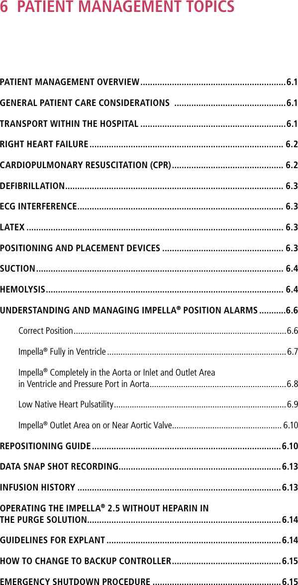 6  PATIENT MANAGEMENT TOPICSPATIENT MANAGEMENT OVERVIEW ............................................................6.1GENERAL PATIENT CARE CONSIDERATIONS  ..............................................6.1TRANSPORT WITHIN THE HOSPITAL ............................................................6.1RIGHT HEART FAILURE ................................................................................ 6.2CARDIOPULMONARY RESUSCITATION (CPR) .............................................. 6.2DEFIBRILLATION .......................................................................................... 6.3ECG INTERFERENCE ..................................................................................... 6.3LATEX .......................................................................................................... 6.3POSITIONING AND PLACEMENT DEVICES .................................................. 6.3SUCTION ...................................................................................................... 6.4HEMOLYSIS .................................................................................................. 6.4UNDERSTANDING AND MANAGING IMPELLA® POSITION ALARMS ...........6.6Correct Position ...............................................................................................6.6Impella® Fully in Ventricle ................................................................................ 6.7Impella® Completely in the Aorta or Inlet and Outlet Area in Ventricle and Pressure Port in Aorta .............................................................6.8Low Native Heart Pulsatility .............................................................................6.9Impella® Outlet Area on or Near Aortic Valve ................................................. 6.10REPOSITIONING GUIDE ..............................................................................6.10DATA SNAP SHOT RECORDING ...................................................................6.13INFUSION HISTORY ....................................................................................6.13OPERATING THE IMPELLA® 2.5 WITHOUT HEPARIN INTHE PURGE SOLUTION................................................................................6.14GUIDELINES FOR EXPLANT ........................................................................6.14HOW TO CHANGE TO BACKUP CONTROLLER .............................................6.15EMERGENCY SHUTDOWN PROCEDURE .....................................................6.15