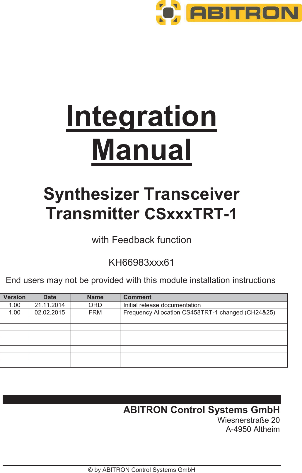 © by ABITRON Control Systems GmbH IntegrationManualSynthesizer Transceiver Transmitter CSxxxTRT-1with Feedback function KH66983xxx61 Version Date Name Comment 1.00 21.11.2014 ORDInitial release documentation 1.00 02.02.2015 FRM Frequency Allocation CS458TRT-1 changed (CH24&amp;25) ABITRON Control Systems GmbH Wiesnerstraße 20 A-4950 Altheim End users may not be provided with this module installation instructions