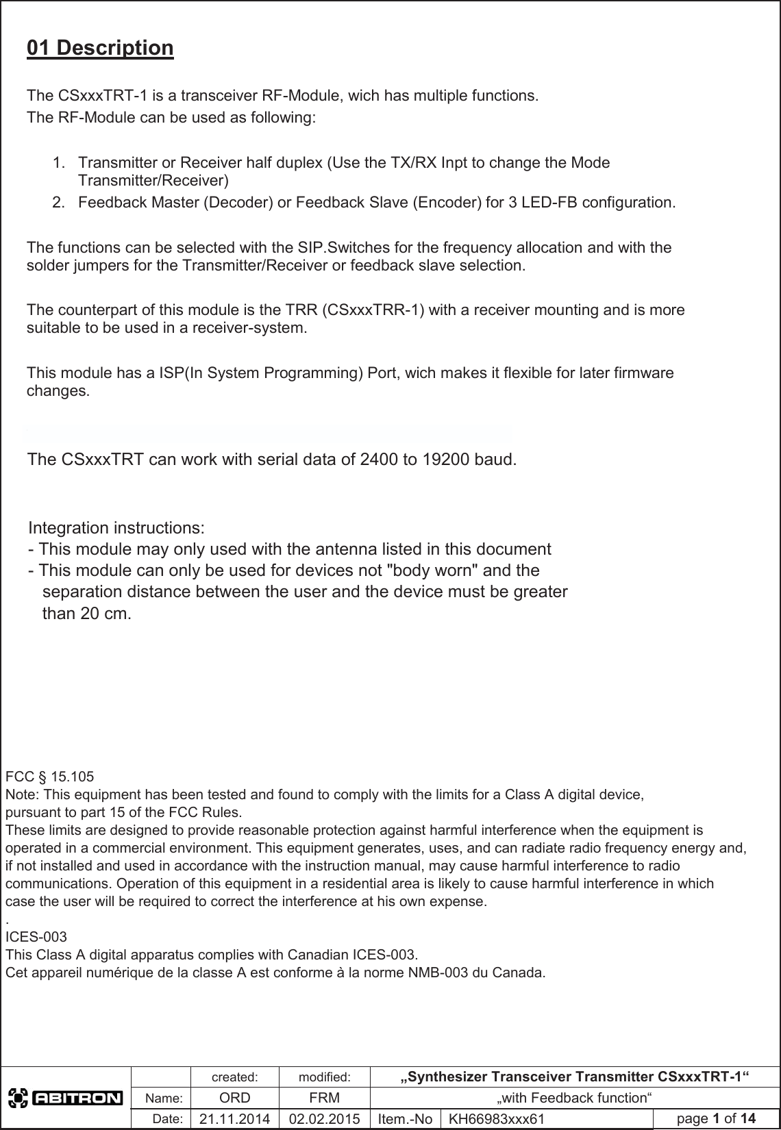created:modified:„Synthesizer Transceiver Transmitter CSxxxTRT-1“Name:ORDFRM „with Feedback function“Date:21.11.2014 02.02.2015 Item.-No KH66983xxx61 page 1 of 1401 Description The CSxxxTRT-1 is a transceiver RF-Module, wich has multiple functions. The RF-Module can be used as following: 1.  Transmitter or Receiver half duplex (Use the TX/RX Inpt to change the Mode Transmitter/Receiver) 2.  Feedback Master (Decoder) or Feedback Slave (Encoder) for 3 LED-FB configuration. The functions can be selected with the SIP.Switches for the frequency allocation and with the solder jumpers for the Transmitter/Receiver or feedback slave selection. The counterpart of this module is the TRR (CSxxxTRR-1) with a receiver mounting and is more suitable to be used in a receiver-system. This module has a ISP(In System Programming) Port, wich makes it flexible for later firmware changes. The CSxxxTRT can work with serial data of 2400 to 9600 baud. The CSxxxTRT can work with serial data of 2400 to 19200 baud.The CSxxxTRT can work with serial data of 2400 to 9600 baud.Integration instructions: - This module may only used with the antenna listed in this document - This module can only be used for devices not &quot;body worn&quot; and the   separation distance between the user and the device must be greater   than 20 cm.FCC § 15.105  Note: This equipment has been tested and found to comply with the limits for a Class A digital device,  pursuant to part 15 of the FCC Rules. These limits are designed to provide reasonable protection against harmful interference when the equipment is  operated in a commercial environment. This equipment generates, uses, and can radiate radio frequency energy and,  if not installed and used in accordance with the instruction manual, may cause harmful interference to radio  communications. Operation of this equipment in a residential area is likely to cause harmful interference in which  case the user will be required to correct the interference at his own expense. . ICES-003 This Class A digital apparatus complies with Canadian ICES-003. Cet appareil numérique de la classe A est conforme à la norme NMB-003 du Canada. 
