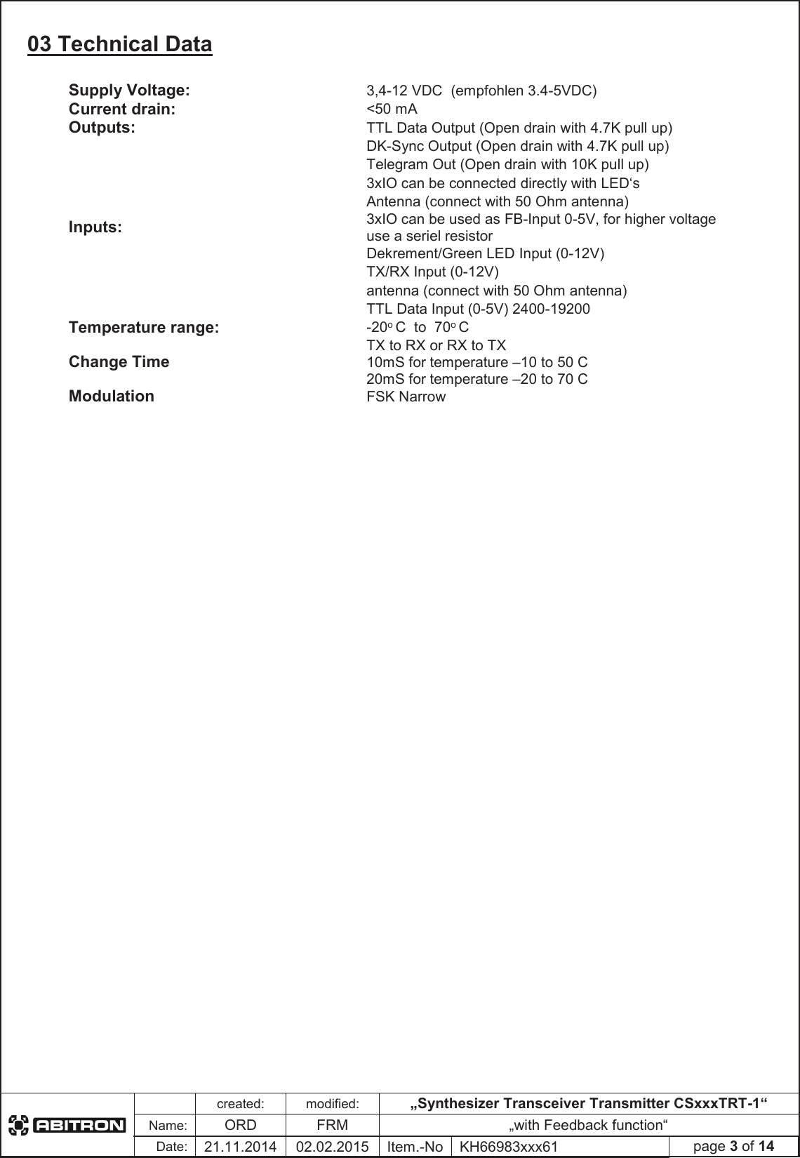 created:modified:„Synthesizer Transceiver Transmitter CSxxxTRT-1“Name:ORDFRM „with Feedback function“Date:21.11.2014 02.02.2015 Item.-No KH66983xxx61 page 3 of 1403 Technical Data Supply Voltage: 3,4-12 VDC  (empfohlen 3.4-5VDC) Current drain: &lt;50 mA Outputs: TTL Data Output (Open drain with 4.7K pull up) DK-Sync Output (Open drain with 4.7K pull up) Telegram Out (Open drain with 10K pull up) 3xIO can be connected directly with LED‘sAntenna (connect with 50 Ohm antenna) Inputs:3xIO can be used as FB-Input 0-5V, for higher voltage use a seriel resistor Dekrement/Green LED Input (0-12V) TX/RX Input (0-12V) antenna (connect with 50 Ohm antenna) TTL Data Input (0-5V) 2400-19200 Temperature range: -20oC  to  70oCChange TimeTX to RX or RX to TX 10mS for temperature –10 to 50 C 20mS for temperature –20 to 70 C Modulation FSK Narrow 