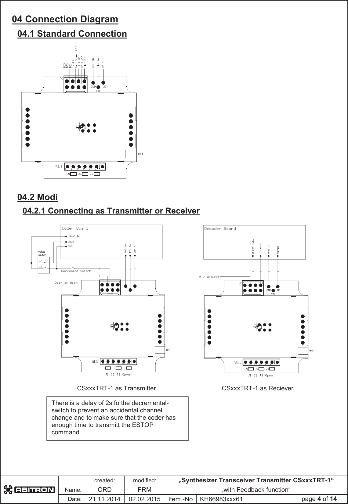created:modified:„Synthesizer Transceiver Transmitter CSxxxTRT-1“Name:ORDFRM „with Feedback function“Date:21.11.2014 02.02.2015 Item.-No KH66983xxx61 page 4 of 1404 Connection Diagram 04.1 Standard Connection 04.2 Modi 04.2.1 Connecting as Transmitter or Receiver CSxxxTRT-1 as Transmitter CSxxxTRT-1 as Reciever There is a delay of 2s fo the decremental-switch to prevent an accidental channel change and to make sure that the coder has enough time to transmitt the ESTOP command.