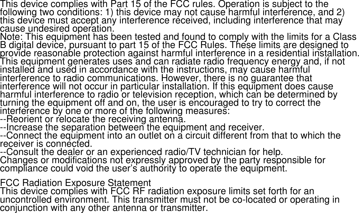 This device complies with Part 15 of the FCC rules. Operation is subject to the following two conditions: 1) this device may not cause harmful interference, and 2) this device must accept any interference received, including interference that may cause undesired operation.Note: This equipment has been tested and found to comply with the limits for a ClassB digital device, pursuant to part 15 of the FCC Rules. These limits are designed toprovide reasonable protection against harmful interference in a residential installation.This equipment generates uses and can radiate radio frequency energy and, if not installed and used in accordance with the instructions, may cause harmful interference to radio communications. However, there is no guarantee that interference will not occur in particular installation. If this equipment does cause harmful interference to radio or television reception, which can be determined by turning the equipment off and on, the user is encouraged to try to correct the interference by one or more of the following measures:--Reorient or relocate the receiving antenna.--Increase the separation between the equipment and receiver.--Connect the equipment into an outlet on a circuit different from that to which the receiver is connected.--Consult the dealer or an experienced radio/TV technician for help.Changes or modifications not expressly approved by the party responsible for compliance could void the user&rsquo;s authority to operate the equipment.FCC Radiation Exposure StatementThis device complies with FCC RF radiation exposure limits set forth for an uncontrolled environment. This transmitter must not be co-located or operating in conjunction with any other antenna or transmitter.
